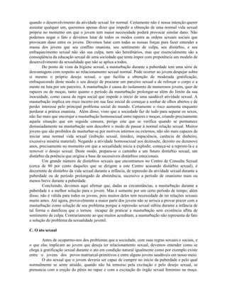 quando o desenvolvimento da atividade sexual for normal. Certamente não é nossa intenção querer
assustar qualquer um; queremos apenas dizer que impedir a obtenção de uma normal vida sexual
própria no momento em que o jovem tem maior necessidade poderá provocar similar dano. Não
podemos negar o fato e devemos lutar de todos os modos contra as ordens sexuais sociais que
provocam dano entre os jovens. Devemos lutar com todas as nossas forças para fazer entender a
massa dos jovens que seu conflito onanista, seu sentimento de culpa, seu distúrbio, e seu
enfraquecimento sexual não são sua culpa, nem são hereditários, mas que essencialmente são a
conseqüência da educação sexual de uma sociedade que tenta impor com prepotência um modelo de
desenvolvimento da sexualidade que não se aplica a todos.
Do ponto de vista da higiene sexual, a masturbação durante a puberdade tem uma série de
desvantagens com respeito ao relacionamento sexual normal. Pode ocorrer ao jovem despejar sobre
si mesmo o próprio desejo sexual, o que facilita a obtenção de moderada gratificação,
enfraquecendo deste modo o seu desejo de procurar um parceiro sexual e de reforçar o corpo e a
mente na luta por um parceiro. A masturbação é causa do isolamento de numerosos jovens, quer de
rapazes ou de moças, tanto quanto o período da masturbação prolongar-se além do limite da sua
inocuidade, como causa da regra social que impede o início de uma saudável atividade sexual. A
masturbação implica em risco incerto em sua fase inicial de começar a sonhar de olhos abertos e de
perder interesse pelo principal problema social do mundo. Certamente o risco aumenta enquanto
perdurar a prática onanista. Além disso, visto que a sociedade faz de tudo para separar os sexos,
não faz mais que encorajar a masturbação homossexual entre rapazes e moças, criando precisamente
aquela situação que em seguida censura, perigo este que se verifica quando se permanece
demasiadamente na masturbação sem descobrir o modo de passar à normal relação sexual. Muitos
jovens que são proibidos de masturbar-se por motivos internos ou externos, não são mais capazes de
iniciar uma normal vida sexual (inibição sexual, timidez, impaciência, carência de dinheiro,
excessiva miséria material). Negando a atividade homossexual aos dezessete, dezoito ou dezenove
anos, precisamente no momento em que a sexualidade inicia a explodir, começa-se a reprimi-la e a
remover o desejo sexual. Deste modo, prepara-se o caminho a um futuro distúrbio sexual, um
distúrbio da potência que origina a base de sucessíveis distúrbios emocionais.
Um grande número de distúrbios sexuais que encontramos no Centro de Consulta Sexual
(cerca de 80 por cento daqueles que se dirigem a este Centro acusando distúrbio sexual), é
decorrente de distúrbio da vida sexual durante a infância, de repressão da atividade sexual durante a
puberdade ou de período prolongado de abstinência, sucessivo a período de onanismo mais ou
menos breve durante a puberdade.
Concluindo, devemos aqui afirmar que, dadas as circunstâncias, a masturbação durante a
puberdade é a melhor solução para o jovem. Mas é somente por um certo período de tempo; além
disso, não é válida para todos os jovens, pois muitos deles tem necessidade de ter relações sexuais
muito antes. Até agora, provavelmente a maior parte dos jovens não se arrisca a provar prazer com a
masturbação como solução de seu problema porque a repressão sexual súbita durante a infância de
tal forma o danificou que o tornou incapaz de praticar a masturbação sem existência aflita de
sentimento de culpa. Contrariamente ao que muitos acreditam, a masturbação não representa de fato
a solução do problema da sexualidade juvenil.
C. O ato sexual
Antes de ocuparmo-nos dos problemas que a sociedade, com suas regras sexuais e sociais, e
o que elas implicam ao jovem que deseja ter relacionamento sexual, devemos entender como se
chega à gratificação sexual durante o ato em condição natural igualmente como por exemplo existe
entre o jovens dos povos matriarcal-primitivos e entre alguns jovens saudáveis em nosso meio.
O ato sexual que o jovem deveria ser capaz de cumprir no início da puberdade e pelo qual
normalmente se sente atraído, quando não há remorso pela excitação e pelo desejo sexual, se
prenuncia com a ereção do pênis no rapaz e com a excitação do órgão sexual feminino na moça.
 