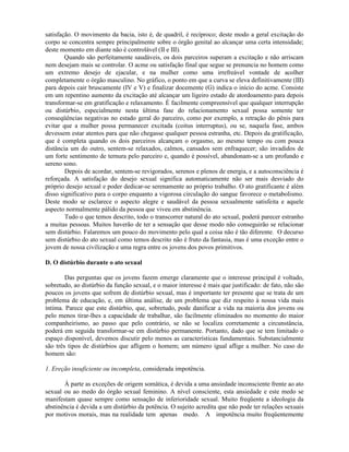 satisfação. O movimento da bacia, isto é, de quadril, é recíproco; deste modo a geral excitação do
corpo se concentra sempre principalmente sobre o órgão genital ao alcançar uma certa intensidade;
deste momento em diante não é controlável (II e III).
Quando são perfeitamente saudáveis, os dois parceiros superam a excitação e não arriscam
nem desejam mais se controlar. O acme ou satisfação final que segue se prenuncia no homem como
um extremo desejo de ejacular, e na mulher como uma irrefreável vontade de acolher
completamente o órgão masculino. No gráfico, o ponto em que a curva se eleva definitivamente (III)
para depois cair bruscamente (IV e V) e finalizar docemente (G) indica o início do acme. Consiste
em um repentino aumento da excitação até alcançar um ligeiro estado de atordoamento para depois
transformar-se em gratificação e relaxamento. É facilmente compreensível que qualquer interrupção
ou distúrbio, especialmente nesta última fase do relacionamento sexual possa somente ter
conseqüências negativas no estado geral do parceiro, como por exemplo, a retração do pênis para
evitar que a mulher possa permanecer excitada (coitus interruptus), ou se, naquela fase, ambos
devessem estar atentos para que não chegasse qualquer pessoa estranha, etc. Depois da gratificação,
que é completa quando os dois parceiros alcançam o orgasmo, ao mesmo tempo ou com pouca
distância um do outro, sentem-se relaxados, calmos, cansados sem enfraquecer; são invadidos de
um forte sentimento de ternura pelo parceiro e, quando é possível, abandonam-se a um profundo e
sereno sono.
Depois de acordar, sentem-se revigorados, serenos e plenos de energia, e a autoconsciência é
reforçada. A satisfação do desejo sexual significa automaticamente não ser mais desviado do
próprio desejo sexual e poder dedicar-se serenamente ao próprio trabalho. O ato gratificante é além
disso significativo para o corpo enquanto a vigorosa circulação do sangue favorece o metabolismo.
Deste modo se esclarece o aspecto alegre e saudável da pessoa sexualmente satisfeita e aquele
aspecto normalmente pálido da pessoa que viveu em abstinência.
Tudo o que temos descrito, todo o transcorrer natural do ato sexual, poderá parecer estranho
a muitas pessoas. Muitos haverão de ter a sensação que desse modo não conseguirão se relacionar
sem distúrbio. Falaremos um pouco do movimento pelo qual a coisa não é tão diferente. O decurso
sem distúrbio do ato sexual como temos descrito não é fruto da fantasia, mas é uma exceção entre o
jovem de nossa civilização e uma regra entre os jovens dos povos primitivos.
D. O distúrbio durante o ato sexual
Das perguntas que os jovens fazem emerge claramente que o interesse principal é voltado,
sobretudo, ao distúrbio da função sexual, e o maior interesse é mais que justificado: de fato, não são
poucos os jovens que sofrem de distúrbio sexual, mas é importante ter presente que se trata de um
problema de educação, e, em última análise, de um problema que diz respeito à nossa vida mais
íntima. Parece que este distúrbio, que, sobretudo, pode danificar a vida na maioria dos jovens ou
pelo menos tirar-lhes a capacidade de trabalhar, são facilmente eliminados no momento do maior
companheirismo, ao passo que pelo contrário, se não se localiza corretamente a circunstância,
poderá em seguida transformar-se em distúrbio permanente. Portanto, dado que se tem limitado o
espaço disponível, devemos discutir pelo menos as características fundamentais. Substancialmente
são três tipos de distúrbios que afligem o homem; um número igual aflige a mulher. No caso do
homem são:
1. Ereção insuficiente ou incompleta, considerada impotência.
À parte as exceções de origem somática, é devida a uma ansiedade inconsciente frente ao ato
sexual ou ao medo do órgão sexual feminino. A nível consciente, esta ansiedade e este medo se
manifestam quase sempre como sensação de inferioridade sexual. Muito freqüente a ideologia da
abstinência é devida a um distúrbio da potência. O sujeito acredita que não pode ter relações sexuais
por motivos morais, mas na realidade tem apenas medo. A impotência muito freqüentemente
 