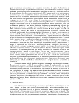 pode ser eliminada conscientizando-se a angústia inconsciente do sujeito. Na fase inicial, a
impotência é causada por um geral temor do sexo oposto, devido à educação, que por sua vez gera
ansiedade, inibindo o decurso da excitação sexual. Neste ponto se manifesta a impotência porque o
jovem acredita que deve desenvolver uma tarefa muito difícil quando deseja ter um relacionamento
com uma moça. A sua ansiedade não faz mais que aumentar; mas quando se tem medo, não é
possível excitar-se sexualmente. Normalmente o rapaz tratará de demonstrar a si mesmo e à moça
que não é impotente, procurando o ato que obviamente, dada as circunstâncias, não lhe apetece. A
moça, por sua vez, repreende o rapaz, coisa que faz somente aumentar o seu temor e a sua sensação
de impotência. Pouco a pouco tornar-se-á verdadeiramente perturbado se se deixa oprimir por esta
sensação. Similar inibição inicial se verifica muito freqüente em rapazes que de outra forma são
perfeitamente saudáveis. E são também facilmente eliminados, pela condição que o jovem não
proceda de modo errado, ou seja, que não se obrigue a ter relacionamento sexual ainda que não
tenha vontade ou quando desenvolve uma sensação de temor. A ereção do pênis não pode ser
adquirida com a vontade, pois trata-se de um processo emotivo involuntário, e qualquer ação
deliberada ou imposição simplesmente produzirá o efeito contrário. Quando o jovem encontra-se
em um estado de grande excitação e medo, não deve fazer outra coisa além de buscar segurança e
esperar, e quando a moça não comete a tolice de repreendê-lo - culpa exclusiva do tipo de educação
sexual que freqüente e voluntariamente considera a sexualidade uma questão de honra - cedo ou
tarde o rapaz terá de novo a ereção, pela condição de ser saudável sobre todos os outros aspectos.
Como causa da atitude geral da sociedade, dos médicos e da Igreja no confronto da
masturbação, a maior parte dos jovens acreditam que são impotentes devido à prática onanista. É
errado. A masturbação sem perturbação e gratificante não gera a impotência. São somente e
exclusivamente a sensação de culpa que nasce em seguida à masturbação, devido à nossa moral e
educação, que preparam o terreno ao distúrbio da potência. O melhor remédio para superar similar
dificuldade é o relacionamento sexual que permita a manifestação espontânea da ereção, no
momento oportuno, e quando o temor diminuir. Uma vez que o jovem tem provado o prazer
derivado do ato sexual, a sua potência se reforçará sempre que for seguida de uma regular vida
sexual. Devemos reiterar agora uma vez: não está livre de ser pior o caso de uma ligeira inibição
inicial que faz perder a esperança de ter a ereção. Se nos preocupássemos um pouco mais com este
problema adolescente não teríamos mais suicídios decorrentes deste motivo, não teríamos mais
infelicidade, e a inibição inicial não se intensificaria mais a tal ponto de vir a ser autêntica a
impotência.
Em muitos casos se trata de distúrbio de natureza psíquica que tem raízes mais profundas.
Existe somente um número irrisório de centros médicos a despeito do que é necessário para curar a
enorme massa de pessoas sexualmente perturbadas. Em outros casos, em nossa medicina, dada a
insuficiente preparação recebida na universidade em relação ao fato do problema da vida sexual, o
não conhecimento do tema e a intervenção errônea, não está à altura do problema. A culpa do
distúrbio da potência é atribuída à educação sexo-repressiva que normalmente se inicia no momento
em que os pais ignorantes descobrem a criança que se masturba - coisa muito normal - ameaçando-a
com outro tipo de punição como aquela de cortar o pênis, de amarrar a mão, invocando o Diabo e
Deus, que notoriamente vê tudo, atribuindo com isto a primeira grave culpa contra a futura potência
e saúde sexual da criança.
2. Ejaculação precoce.
Este distúrbio consiste no fato de que, no jovem, a ejaculação não acontece depois de um
certo período de tempo (cerca de cinco a dez minutos) desde o início do relacionamento sexual,
mas antecede a introdução do pênis ou acontece rapidamente após a introdução. A ejaculação
precoce impede a obtenção do completo relaxamento sexual, como se pode revelar na figura 2. Falta
o tempo necessário para que a excitação sexual se concentre sobre o órgão sexual; por este motivo a
excitação existente não pode ser completamente descarregada. Naturalmente a ejaculação precoce
 