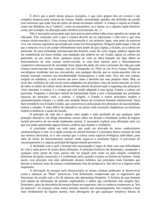 É óbvio que a partir destes poucos exemplos, o que estes grupos têm em comum é um
completo desprezo pela natureza da criança. Saúde, normalidade, aptidão, são definidos de acordo
com interesses que estão fora da esfera do desenvolvimento infantil. A criança é sujeita ao Estado,
como nas ditaduras, ou à “cultura”, como na psicanálise, ou à Igreja, ou a alguma nação histórica
como, por exemplo, na educação judia ortodoxa (circuncisão, etc...).
Não é necessário acrescentar aqui mais provas para refutar todas essas opiniões no campo da
educação. Elas começam com o que a criança deveria ser ou representar, e não com o que uma
criança recém-nascida é. Uma criança recém-nascida é, em primeiro lugar, uma parte da natureza
viva, um sistema orgonótico governado por certas leis bioenergéticas. Ninguém pode negar o fato de
que a natureza viva é um campo infinitamente mais amplo do que a Igreja, o Estado, ou a cultura em
particular. Se uma irmandade internacional dos homens, como diz certo slogan, pudesse algum dia
ser estabelecida em bases sólidas, esta fundação não poderia ser um Estado, Igreja ou cultura em
particular, ou por assim dizer, qualquer ponto de vista ou idéia baseado em algo alheio ao
funcionamento de uma criança recém-nascida; se uma base natural, para o funcionamento
cooperativo internacional da sociedade fosse algum dia dada, ela seria o princípio da vida que cada
criança recém-nascida traz consigo, seja em Leningrado, no Tibet ou em Nova Iorque. Pesquisas
sociológicas modernas tem nos convencido, sem qualquer dúvida, que os recém-nascidos vêm ao
mundo trazendo somente sua hereditariedade bioenergética, e nada mais. Eles não tem cultura,
religião ou cidadania, e nem mesmo um amor inato e absoluto por suas próprias mães. Mas, ao
invés das condições da vida social serem adaptadas aos princípios vitais do recém-nascido, ao invés
de todos os ideais de cultura serem desenvolvidos através da preservação e segurança dos princípios
vitais inerentes à criança, é a criança que está sendo adaptada à uma Igreja, Estado, e cultura em
particular. Enquanto o princípio natural da humanidade tende a unir a humanidade nas profundas
riquezas do princípio vital, a cultura, a religião, o Estado e outros princípios tendem a
automaticamente romper e a cindir esta unidade básica da existência humana internacional. Seria
fácil entendê-lo nos Estados Unidos, que caracteriza-se pela junção dos princípios de nacionalidade,
cultura e religião. É mais difícil de entendê-lo em países onde restrições lingüísticas ou históricas
tendem a distanciar a nação do mundo.
O princípio da vida não é apenas mais amplo e mais profundo do que qualquer outro
princípio educativo; ele dirige claramente nossos olhos em direção à finalidade central da higiene
mental preventiva de um modo totalmente natural. É necessário explicar essa afirmação uma vez
que isso pode surpreender alguns leitores, embora seja simples e verdadeira:
A conclusão válida em toda parte, que pode ser derivada do nosso conhecimento
caractereológico é esta: se a rígida couraça do animal humano é o princípio básico comum de toda
sua miséria emocional, se é esta couraça que o coloca como espécies biológicas individuais, para
além do limite do funcionamento natural, então segue-se a conclusão lógica: A prevenção do
encouraçamento é o aspecto principal da higiene mental preventiva.
A facilidade com a qual o homem não encouraçado é capaz de lidar com suas dificuldades
de vida é outra prova de acerto desta afirmação. O princípio biofísico tão dominante, comparado a
qualquer outro ponto de vista, parece não ser negado pela razão ou pela religião verdadeira
(diferente da Igreja comercial), e é confirmado pelos grandes eventos na história do homem. Ainda
assim, esse princípio tem sido substituído durante milênios, por princípios mais limitados que
deixam a natureza inata da criança completamente fora de perspectiva. Isto deve-se a alguma razão
importante.
A prevenção da couraça seria desnecessária se nossas crianças pudessem se desenvolver
como a natureza ou “Deus” prescreveu. Está firmemente comprovado que os organismos que
funcionam de acordo com a lei da natureza não apresentam biopatias. A história da raça humana
está repleta de afirmações de grandes exploradores e sábios que corroboram este simples fato.
Entretanto, antes da descoberta da energia Orgon no organismo, não se conhecia exatamente as “leis
da natureza”. As crianças, como outros animais, nascem sem encouraçamento. Isto constitui a base
mais fundamental da higiene mental, mais abrangente do que quaisquer tentativas futuras de
 