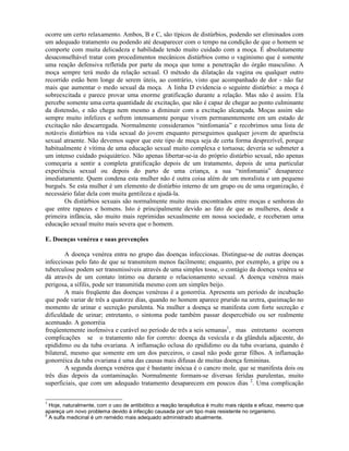 ocorre um certo relaxamento. Ambos, B e C, são típicos de distúrbios, podendo ser eliminados com
um adequado tratamento ou podendo até desaparecer com o tempo na condição de que o homem se
comporte com muita delicadeza e habilidade tendo muito cuidado com a moça. É absolutamente
desaconselhável tratar com procedimentos mecânicos distúrbios como o vaginismo que é somente
uma reação defensiva refletida por parte da moça que teme a penetração do órgão masculino. A
moça sempre terá medo da relação sexual. O método da dilatação da vagina ou qualquer outro
recorrido estão bem longe de serem úteis, ao contrário, visto que acompanhado de dor - não faz
mais que aumentar o medo sexual da moça. A linha D evidencia o seguinte distúrbio: a moça é
sobreexcitada e parece provar uma enorme gratificação durante a relação. Mas não é assim. Ela
percebe somente uma certa quantidade de excitação, que não é capaz de chegar ao ponto culminante
da distensão, e não chega nem mesmo a diminuir com a excitação alcançada. Moças assim são
sempre muito infelizes e sofrem intensamente porque vivem permanentemente em um estado de
excitação não descarregada. Normalmente consideramos “ninfomania” e recobrimos uma lista de
notáveis distúrbios na vida sexual do jovem enquanto perseguimos qualquer jovem de aparência
sexual atraente. Não devemos supor que este tipo de moça seja de certa forma desprezível, porque
habitualmente é vítima de uma educação sexual muito complexa e tortuosa; deveria se submeter a
um intenso cuidado psiquiátrico. Não apenas libertar-se-ia do próprio distúrbio sexual, não apenas
começaria a sentir a completa gratificação depois de um tratamento, depois de uma particular
experiência sexual ou depois do parto de uma criança, a sua “ninfomania” desaparece
imediatamente. Quem condena esta mulher não é outra coisa além de um moralista e um pequeno
burguês. Se esta mulher é um elemento de distúrbio interno de um grupo ou de uma organização, é
necessário falar dela com muita gentileza e ajudá-la.
Os distúrbios sexuais são normalmente muito mais encontrados entre moças e senhoras do
que entre rapazes e homens. Isto é principalmente devido ao fato de que as mulheres, desde a
primeira infância, são muito mais reprimidas sexualmente em nossa sociedade, e receberam uma
educação sexual muito mais severa que o homem.
E. Doenças venérea e suas prevenções
A doença venérea entra no grupo das doenças infecciosas. Distingue-se de outras doenças
infecciosas pelo fato de que se transmitem menos facilmente; enquanto, por exemplo, a gripe ou a
tuberculose podem ser transmissíveis através de uma simples tosse, o contágio da doença venérea se
dá através de um contato íntimo ou durante o relacionamento sexual. A doença venérea mais
perigosa, a sífilis, pode ser transmitida mesmo com um simples beijo.
A mais freqüente das doenças venéreas é a gonorréia. Apresenta um período de incubação
que pode variar de três a quatorze dias, quando no homem aparece prurido na uretra, queimação no
momento de urinar e secreção purulenta. Na mulher a doença se manifesta com forte secreção e
dificuldade de urinar; entretanto, o sintoma pode também passar despercebido ou ser realmente
acentuado. A gonorréia
freqüentemente inofensiva e curável no período de três a seis semanas1
, mas entretanto ocorrem
complicações se o tratamento não for correto: doença da vesícula e da glândula adjacente, do
epidídimo ou da tuba ovariana. A inflamação oclusa do epidídimo ou da tuba ovariana, quando é
bilateral, mesmo que somente em um dos parceiros, o casal não pode gerar filhos. A inflamação
gonorréica da tuba ovariana é uma das causas mais difusas de muitas doença femininas.
A segunda doença venérea que é bastante inócua é o cancro mole, que se manifesta dois ou
três dias depois da contaminação. Normalmente formam-se diversas feridas purulentas, muito
superficiais, que com um adequado tratamento desaparecem em poucos dias 2
. Uma complicação
1
Hoje, naturalmente, com o uso de antibiótico a reação terapêutica é muito mais rápida e eficaz, mesmo que
apareça um novo problema devido à infecção causada por um tipo mais resistente no organismo.
2
A sulfa medicinal é um remédio mais adequado administrado atualmente.
 