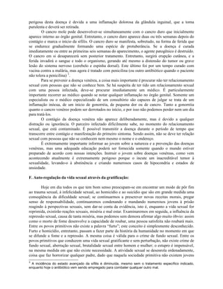perigosa desta doença é devida a uma inflamação dolorosa da glândula inguinal, que a torna
purulenta e deverá ser retirada.
O cancro mole pode desenvolver-se simultaneamente com o cancro duro que inicialmente
aparece interno ao órgão genital. Entretanto, o cancro duro aparece duas ou três semanas depois do
contágio e marca o início da sífilis. O cancro duro se manifesta, sobretudo, na forma de ferida que
se endurece gradualmente formando uma espécie de protuberância. Se a doença é curada
imediatamente ou entre as primeiras seis semanas do aparecimento, o agente patogênico é destruído.
O cancro em si desaparecerá sem posterior tratamento. Entretanto, surgirá erupção cutânea, e a
ferida invadirá o sangue e todo o organismo, gerando até mesmo a distensão do tumor ou grave
lesão do sistema nervoso (cerebelo e espinha dorsal). Este último foi por um tempo curado com
vacina contra a malária, mas agora é tratado com penicilina (ou outro antibiótico quando o paciente
não tolera a penicilina) 3
.
Para se prevenir a doença venérea, a coisa mais importante é procurar não ter relacionamento
sexual com pessoas que não se conhece bem. Se há suspeita de ter tido um relacionamento sexual
com uma pessoa infectada, deve-se procurar imediatamente um médico. É particularmente
importante recorrer ao médico quando se notar qualquer inflamação no órgão genital. Somente um
especialista ou o médico especializado de um consultório são capazes de julgar se trata de um
inflamação inócua, de um início de gonorréia, de pequena dor ou de cancro. Tanto a gonorréia
quanto o cancro venéreo podem ser derrotados no início, e por isso não podemos perder nem um dia
para tratá-los.
O contágio da doença venérea não aparece deliberadamente, mas é devido a qualquer
distração ou ignorância. O parceiro infectado dificilmente sabe, no momento do relacionamento
sexual, que está contaminado. É possível transmitir a doença durante o período de tempo que
transcorre entre contágio e manifestação do primeiro sintoma. Sendo assim, não se deve ter relação
sexual com pessoas que não se conhecem nem mesmo o nome e o endereço.
É extremamente importante informar ao jovem sobre a natureza e a prevenção das doenças
venéreas, mas uma adequada educação poderá ser fornecida somente quando o mundo estiver
preparado de acordo com nossas intenções. Instruir o jovem sobre doenças venéreas, como vem
acontecendo atualmente é extremamente perigoso porque o incute um inacreditável temor à
sexualidade, levando-o à abstinência e criando numerosos casos de hipocondria e estados de
ansiedade.
F. Auto-regulação da vida sexual através da gratificação:
Hoje em dia todos os que tem bom senso preocupam-se em encontrar um modo de pôr fim
ao trauma sexual, à infelicidade sexual, ao homicídio e ao suicídio que são em grande medida uma
conseqüência da dificuldade sexual; se continuarmos a prescrever novas receitas morais, pregar
senso de responsabilidade, continuaremos condenando e mandando numerosos jovens à prisão
reagindo à perspectivas sexuais, sem dar-se conta da evidência, isto é, enquanto a vida sexual for
reprimida, existirão reações sexuais, miséria e mal estar. Examinaremos em seguida, a influência da
repressão sexual, causa de tanta miséria, mas podemos sem demora afirmar algo muito óbvio: assim
como o morto de fome desenvolve a capacidade de roubar, uma pessoa satisfeita não roubará mais.
Entre os povos primitivos não existe a palavra “furto”; este conceito é simplesmente desconhecido.
Furto e homicídio, entretanto, passam a fazer parte da história da humanidade no momento em que
se difunde a fome e a repressão. A mesma coisa é válida para o crime de fundo sexual. Entre os
povos primitivos que conduzem uma vida sexual gratificante e sem perturbação, não existe crime de
fundo sexual, aberração sexual, brutalidade sexual entre homem e mulher; o estupro é impensável,
na mesma medida em que não existe necessidade. A atividade sexual se desenrola ordenadamente,
coisa que faz horrorizar qualquer padre, dado que naquela sociedade primitiva não existem jovens
3
A incidência do estado avançado da sífilis é diminuída, mesmo sem o tratamento específico indicado,
enquanto hoje o antibiótico vem sendo empregado para combater qualquer outro mal.
 
