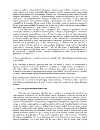 confusos e ascéticos e nem mulheres fofoqueiras e agressivas com os filhos. Conhecem o próprio
corpo e usufruem da própria sexualidade. Não conseguem entender porque um rapaz ou uma moça
não deveria usufruir da própria sexualidade. Somente com a interrupção da moral ascética, hipócrita
da igreja, portadora de “civilidade” e ao mesmo tempo também de desfrutamento, de álcool e de
sífilis, inicia a nossa própria miséria. Começando a conduzir uma vida “moral”, ou seja, a reprimir a
própria sexualidade, deste momento precipita-se gradualmente um estado de miséria sexual,
conseqüência da repressão. Nessa mesma medida começarão a tornar-se sexualmente perigosos:
doença sexual e criminalidade. No passado não havia crime sexual porque não havia necessidade, e
agora existe, porque também existe o estímulo da fome sexual.
É um dado real que aquele que é insatisfeito, que é impedido e perturbado em sua
sexualidade, contaminado pela inibição moralista, torna-se perigoso, enquanto a pessoa sexualmente
saudável e satisfeita, independente do número de relações sexuais que teve, não representa nenhum
perigo à vida social. Podemos constatar facilmente: quem de nós conhece uma pessoa saudável,
sexualmente satisfeita que seduz ou mata realmente a criança para satisfazer com seu cadáver? Qual
de nós conhece homem ou rapaz com uma saudável sexualidade que violenta a mulher e que, se
relaciona com a prostituta? Qual de nós conhece moças ou senhoras com uma sexualidade
plenamente desenvolvida e que sabem o que significa a gratificação sexual em termos de saúde e
vigor, que se entrega ao primeiro encontro? Tudo isto não existe. A gratificação sexual, o
relaxamento regular da tensão sexual acontece automaticamente, junto a um trabalho não excessivo,
da vida sexual. É possível realizar a condição fundamental de uma vida sexual natural e
gratificante? Isto é possível.
1. Se nos organizássemos e estruturássemos nosso trabalho sobre a base do prazer natural que se dá
neste trabalho.
2. Se criássemos a necessária premissa para uma vida natural e saudável, se destruíssemos a
hipocrisia entre nós, se criássemos habitações adequadas, se conseguíssemos a concordância dos
mais velhos sobre as necessidades do jovem, recordando passo a passo a própria juventude, e se
conseguíssemos instaurar um relacionamento natural entre trabalho e tempo livre sereno e sensato;
em breve, conseguiríamos realizar certamente aquilo que tanto falamos e discutimos.
3. Se conseguíssemos a liberdade de nossa corrente interior. Isto significaria viver o ato sexual não
mais como um ato sem valor, necessário pela simples satisfação, e substituir a luxúria e a lascívia
entre nós por um autêntico desejo de amor. O crime, o estupro e o assassinato da criança deixariam
de existir.
G. Abstinência e produtividade de trabalho
Uma das mais importantes objeções que o sexólogo e o pesquisador transferem ao
relacionamento sexual do jovem e que lhe induz a pleitear a abstinência consiste em sustentar que o
relacionamento sexual entre jovens, para usar suas palavras, prejudicará o seu rendimento “cultural”
ou coisa do gênero. O ponto de vista contrário ao relacionamento sexual entre os jovens será mais
ou menos sintetizado como se segue: há uns cem porcento de energia sexual; é possível canalizar a
energia sexual em outra direção e empregá-la a propósito não sexual. Se dedicar dez porcento desta
energia ao trabalho, renderá pouco; se dedicar trinta porcento, renderá um pouco mais; sessenta
porcento é melhor ainda, mas a melhor coisa é que cem porcento desta energia seja dedicada ao
trabalho; assim sendo terá um rendimento máximo pois não dará saída ao impulso, mas evitará
também numerosas dificuldades que o jovem de hoje deve enfrentar quando desenvolve uma
atividade sexual. Esta posição de “cem porcento” segundo a qual o interesse sexual é totalmente
desviado e empregado de outro modo é acima de tudo objetivamente errado e em segundo lugar é
também moralístico, pois o seu acerto não faz outra coisa a não ser evitar uma resposta
 