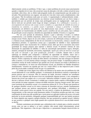 objetivamente correta ao problema. O fato é que, o maior problema do jovem nasce precisamente
quando o impedem de ter uma vida sexual por causa da educação e de toda a ordem sexual de nossa
sociedade; além disso, não se obtém nada pregando modos de comportamento que não podem ser
ativados. Não permitiremos nos enganar: este ponto de vista não é mais aceito completamente e não
será jamais. Não há nenhuma razão para ser aceito. A argumentação é substancialmente errada -
também é verdade que temporariamente seu interesse sexual (totalmente por um breve tempo e
parcialmente por um período de tempo mais prolongado) possa ser negligenciado - dado que o
desvio total por um período muito longo de tempo é perigoso. Se a sublimação é excessiva, o
encorajamento do interesse não sexual, social e científico e a capacidade de trabalho do jovem se
transforma no contrário, e a pulsão sexual é reprimida e começa a perturbar o trabalho.
Sustentamos em definitivo um ponto de vista objetivamente mais correto: a energia e a tensão
sexual podem ser transformadas em trabalho social e científico até um certo ponto, mas a inibição
da gratificação sexual comporta o distúrbio da capacidade de trabalho. O motivo é o seguinte:
Por um certo período de abstinência, durante o qual o indivíduo é levado a se dedicar
completamente a um trabalho importante, administra-se o desejo sexual, absorvendo toda a sua
energia sexual. Porém, depois de um certo tempo, o processo de sublimação começa a enfraquecer,
e a fantasia sexual, independente do fato de ser consciente ou inconsciente, começa a assumir uma
importância primária. A experiência ensina que a capacidade de trabalho é mais rapidamente
perturbada quanto mais inconsciente for a fantasia sexual, dado que faz-se necessária uma maior
quantidade de energia psíquica para reprimir a fantasia sexual. O primeiro sintoma de uma
diminuição da capacidade de trabalho é a falta de concentração (pensamentos vagos), distração,
amnésia, sensação de incômodo, nervosismo, inquietação. Aquilo que sobra do interesse sexual que
não pode ser desviado e que pede gratificação, perturba o trabalho. Quanto mais o jovem
submerge no trabalho para compensar o distúrbio da capacidade de trabalho, maior será a
dificuldade para se concentrar, maior será a reprovação a si mesmo, e menos o jovem atingirá seu
objetivo. Perde a esperança de sonhar de olhos abertos e de fantasiar, mas não consegue ter domínio
sobre si mesmo, e só com enorme esforço consegue, mas por pouco tempo. A experiência prática no
consultório ensina de modo irrefutável que quando um jovem renuncia em tempo à abstinência ou
começa a masturbar-se, ou inicia um relacionamento sexual, seu distúrbio no trabalho desaparece
imediatamente. Veremos em seguida que esta via é muito difícil, se não impossível para a maior
parte dos jovens dada a condição social em que vive atualmente.
É verdade que existe algum risco efetivo de libertar-se de muitos anos do problema da vida
sexual dedicando-se a um trabalho qualquer. A sustentação da abstinência continua a repreender as
poucas pessoas que se arriscam. Mas no interesse da saúde, devemos condenar um semelhante
ponto de vista, enquanto não devemos levar em consideração algumas pessoas, e sim, estragando a
maioria dos jovens que andam não se arriscando. Indicamos também o esporte como um meio de
desviar o interesse sexual. Certamente é verdade que o esporte ajuda a superar a dificuldade por um
certo período de tempo enquanto a intensa atividade muscular consome energia sexual. Mas quem,
como assistente de consultório sexual, vê os numerosos atletas de 25, 28 ou 30 anos que lamenta-se
de qualquer distúrbio sexual ou de outros sintomas de desordem nervosa, entende imediatamente
que qualquer pessoa que praticou aparentemente sem qualquer dificuldade, a abstinência na
juventude, correu graves riscos em seguida. Por este motivo, a prática da abstinência é combatida
energicamente, se não outra por razão puramente médica. O moralista acredita que tudo isto, é uma
confirmação da teoria mas não acredita que a teoria possa ser aplicada à prática do jovem e de modo
particular ao jovem proletário, delegando qualquer responsabilidade por isto que poderá acontecer
no futuro daqueles que seguem a própria doutrina. Isto que acontecerá ao aparato sexual é idêntico
ao que acontece a qualquer outro órgão quando não se permite desenvolver a sua atividade natural:
se atrofia.
Portanto sustentamos por princípio que a abstinência não é solução para a miséria sexual do
jovem, uma vez que se adoece e se cura a própria vida sexual, tendo relacionamento sexual
gratificante. Não negaremos o fato de que a hipocrisia e o pensamento burguês desenvolvidos no
 