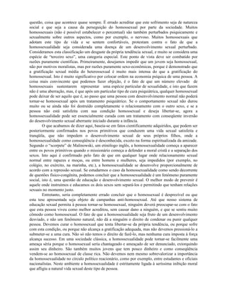 questão, coisa que acontece quase sempre. É errado acreditar que este sofrimento seja de natureza
social e que seja a causa da perseguição do homossexual por parte da sociedade. Muitos
homossexuais (não é possível estabelecer o percentual) são também perturbados psiquicamente e
sexualmente sobre outros aspectos, como por exemplo, o nervoso. Muitos homossexuais que
adotam este tipo de vida e se sentem confortáveis, protestam contra o fato de que a
homossexualidade seja considerada uma doença de um desenvolvimento sexual perturbado.
Consideramos esta classificação um desgaste da própria tendência sexual, e muito se considera uma
espécie de “terceiro sexo”, uma categoria especial. Este ponto de vista deve ser combatido por
razões puramente científicas. Primeiramente, desejamos impedir que um jovem seja homossexual,
não por motivos moralistas, mas por razões puramente sexo-econômicas, porque é demonstrado que
a gratificação sexual média do heterossexual é muito mais intensa do que a gratificação do
homossexual. Isto é muito significativo por colocar ordem na economia psíquica de uma pessoa. A
coisa mais convincente que podemos fazer objeção, é o fato de que um número elevado de
homossexuais sustentarem representar uma espécie particular de sexualidade, e isto que fazem
não é uma aberração, mas, é que após um particular tipo de cura psiquiátrica, qualquer homossexual
pode deixar de ser aquilo que é, ao passo que uma pessoa com desenvolvimento normal não poderá
tornar-se homossexual após um tratamento psiquiátrico. Se o comportamento sexual não durou
muito ou se ainda não foi destruído completamente o relacionamento com o outro sexo, e se a
pessoa não está satisfeita com sua condição homossexual e deseja libertar-se, agora a
homossexualidade pode ser essencialmente curada com um tratamento com conseqüente inversão
do desenvolvimento sexual aberrante iniciado durante a infância.
O que acabamos de dizer aqui, baseia-se em fatos cientificamente adquiridos, que podem ser
posteriormente confirmados nos povos primitivos que conduzem uma vida sexual satisfeita e
tranqüila, que não impedem o desenvolvimento sexual de seus próprios filhos, onde a
homossexualidade como conseqüência é desconhecida, exceto na forma espiritualizada da amizade.
Segundo o “scorpete” de Malinowski, um etinólogo inglês, a homossexualidade começa a aparecer
entre os povos primitivos quando o missionário começa a defender a moral cristã e a separação dos
sexos. Isto aqui é confirmado pelo fato de que em qualquer lugar onde relacionamento sexual
normal entre rapazes e moças, ou entre homens e mulheres, seja impedidos (por exemplo, no
colégio, no exército, na marinha, etc.), a homossexualidade se desenvolve proporcionalmente de
acordo com a repressão sexual. Se estudarmos o caso da homossexualidade como sendo decorrente
de questões físico-congênita, podemos concluir que a homossexualidade é um fenômeno puramente
social, isto é, uma questão de educação e desenvolvimento sexual. O melhor modo de prevenir é
aquele onde instruímos e educamos os dois sexos sem separá-los e permitindo que tenham relações
sexuais no momento justo.
Entretanto, seria completamente errado concluir que o homossexual é desprezível ou que
esta tese apresentada seja objeto de campanhas anti-homossexual. Até que nosso sistema de
educação sexual permita à pessoa tornar-se homossexual, ninguém deverá preocupar-se com o fato
que esta pessoa viveu como melhor acreditou, sem causar dano a ninguém, e que se sentiu muito
cômodo como homossexual. O fato de que a homossexualidade seja fruto de um desenvolvimento
desviado, e não um fenômeno natural, não dá a ninguém o direito de condenar ou punir qualquer
pessoa. Devemos curar o homossexual que tenta libertar-se da própria tendência, ou porque sofre
com esta condição, ou porque não alcança a gratificação adequada, mas não devemos pressioná-lo a
submeter-se a uma cura. Não só não temos o direito de fazê-lo, mas nenhuma cura imposta à força
alcança sucesso. Em uma sociedade clássica, a homossexualidade pode tornar-se facilmente uma
ameaça séria porque o homossexual seria chantageado e ameaçado de ser denunciado, extorquindo
assim seu dinheiro. São também muitos jovens que tem pouco dinheiro e como conseqüência
vendem-se ao homossexual de classe rica. Não devemos nem mesmo sobrevalorizar a importância
da homossexualidade no círculo político reacionário, como por exemplo, entre estudantes e oficiais
nacionalistas. Neste ambiente a homossexualidade é estritamente ligada à seríssima inibição moral
que afligiu a natural vida sexual deste tipo de pessoa.
 