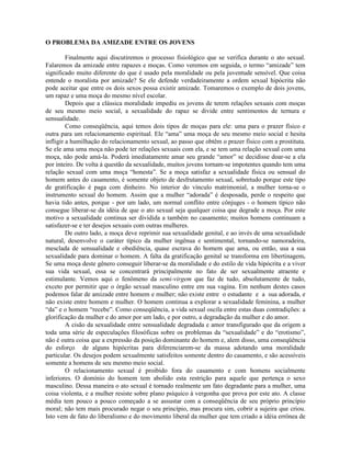 O PROBLEMA DA AMIZADE ENTRE OS JOVENS
Finalmente aqui discutiremos o processo fisiológico que se verifica durante o ato sexual.
Falaremos da amizade entre rapazes e moças. Como veremos em seguida, o termo “amizade” tem
significado muito diferente do que é usado pela moralidade ou pela juventude sensível. Que coisa
entende o moralista por amizade? Se ele defende verdadeiramente a ordem sexual hipócrita não
pode aceitar que entre os dois sexos possa existir amizade. Tomaremos o exemplo de dois jovens,
um rapaz e uma moça do mesmo nível escolar.
Depois que a clássica moralidade impediu os jovens de terem relações sexuais com moças
de seu mesmo meio social, a sexualidade do rapaz se divide entre sentimentos de ternura e
sensualidade.
Como conseqüência, aqui temos dois tipos de moças para ele: uma para o prazer físico e
outra para um relacionamento espiritual. Ele “ama” uma moça de seu mesmo meio social e hesita
infligir a humilhação do relacionamento sexual, ao passo que obtêm o prazer físico com a prostituta.
Se ele ama uma moça não pode ter relações sexuais com ela, e se tem uma relação sexual com uma
moça, não pode amá-la. Poderá imediatamente amar seu grande “amor” se decidisse doar-se a ela
por inteiro. De volta à questão da sexualidade, muitos jovens tornam-se impotentes quando tem uma
relação sexual com uma moça “honesta”. Se a moça satisfaz a sexualidade física ou sensual do
homem antes do casamento, é somente objeto de desfrutamento sexual, sobretudo porque este tipo
de gratificação é paga com dinheiro. No interior do vínculo matrimonial, a mulher torna-se o
instrumento sexual do homem. Assim que a mulher “adorada” é desposada, perde o respeito que
havia tido antes, porque - por um lado, um normal conflito entre cônjuges - o homem típico não
consegue liberar-se da idéia de que o ato sexual seja qualquer coisa que degrade a moça. Por este
motivo a sexualidade continua ser dividida a também no casamento; muitos homens continuam a
satisfazer-se e ter desejos sexuais com outras mulheres.
De outro lado, a moça deve reprimir sua sexualidade genital, e ao invés de uma sexualidade
natural, desenvolve o caráter típico da mulher ingênua e sentimental, tornando-se namoradeira,
mesclada de sensualidade e obediência, quase escrava do homem que ama, ou então, usa a sua
sexualidade para dominar o homem. A falta da gratificação genital se transforma em libertinagem.
Se uma moça deste gênero conseguir liberar-se da moralidade e do estilo de vida hipócrita e a viver
sua vida sexual, essa se concentrará principalmente no fato de ser sexualmente atraente e
estimulante. Vemos aqui o fenômeno da semi-virgem que faz de tudo, absolutamente de tudo,
exceto por permitir que o órgão sexual masculino entre em sua vagina. Em nenhum destes casos
podemos falar de amizade entre homem e mulher; não existe entre o estudante e a sua adorada, e
não existe entre homem e mulher. O homem continua a explorar a sexualidade feminina, a mulher
“da” e o homem “recebe”. Como conseqüência, a vida sexual oscila entre estas duas contradições: a
glorificação da mulher e do amor por um lado, e por outro, a degradação da mulher e do amor.
A cisão da sexualidade entre sensualidade degradada e amor transfigurado que da origem a
toda uma série de especulações filosóficas sobre os problemas da “sexualidade” e do “erotismo”,
não é outra coisa que a expressão da posição dominante do homem e, alem disso, uma conseqüência
do esforço de alguns hipócritas para diferenciarem-se da massa adotando uma moralidade
particular. Os desejos podem sexualmente satisfeitos somente dentro do casamento, e são acessíveis
somente a homens de seu mesmo meio social.
O relacionamento sexual é proibido fora do casamento e com homens socialmente
inferiores. O domínio do homem tem abolido esta restrição para aquele que pertença o sexo
masculino. Dessa maneira o ato sexual é tornado realmente um fato degradante para a mulher, uma
coisa violenta, e a mulher resiste sobre plano psíquico à vergonha que prova por este ato. A classe
média tem pouco a pouco começado a se assustar com a conseqüência de seu próprio princípio
moral; não tem mais procurado negar o seu princípio, mas procura sim, cobrir a sujeira que criou.
Isto vem de fato do liberalismo e do movimento liberal da mulher que tem criado a idéia errônea de
 