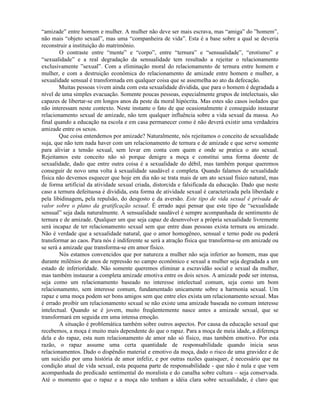 “amizade” entre homem e mulher. A mulher não deve ser mais escrava, mas “amiga” do ”homem”,
não mais “objeto sexual”, mas uma “companheira de vida”. Esta é a base sobre a qual se deveria
reconstruir a instituição do matrimônio.
O contraste entre “mente” e “corpo”, entre “ternura” e “sensualidade”, “erotismo” e
“sexualidade” e a real degradação da sensualidade tem resultado a rejeitar o relacionamento
exclusivamente ”sexual”. Com a eliminação moral do relacionamento de ternura entre homem e
mulher, e com a destruição econômica do relacionamento de amizade entre homem e mulher, a
sexualidade sensual é transformada em qualquer coisa que se assemelha ao ato da defecação.
Muitas pessoas vivem ainda com esta sexualidade dividida, que para o homem é degradada a
nível de uma simples evacuação. Somente poucas pessoas, especialmente grupos de intelectuais, são
capazes de libertar-se em longos anos da peste da moral hipócrita. Mas estes são casos isolados que
não interessam neste contexto. Neste instante o fato de que ocasionalmente é conseguido instaurar
relacionamento sexual de amizade, não tem qualquer influência sobre a vida sexual da massa. Ao
final quando a educação na escola e em casa permanecer como é não deverá existir uma verdadeira
amizade entre os sexos.
Que coisa entendemos por amizade? Naturalmente, nós rejeitamos o conceito de sexualidade
suja, que não tem nada haver com um relacionamento de ternura e de amizade e que serve somente
para aliviar a tensão sexual, sem levar em conta com quem e onde se pratica o ato sexual.
Rejeitamos este conceito não só porque denigre a moça e constitui uma forma doente de
sexualidade, dado que entre outra coisa é a sexualidade do débil, mas também porque queremos
conseguir de novo uma volta à sexualidade saudável e completa. Quando falamos de sexualidade
física não devemos esquecer que hoje em dia não se trata mais de um ato sexual físico natural, mas
de forma artificial da atividade sexual criada, distorcida e falsificada da educação. Dado que neste
caso a ternura defeituosa é dividida, esta forma de atividade sexual é caracterizada pela liberdade e
pela libidinagem, pela repulsão, do desgosto e da aversão. Este tipo de vida sexual é privada de
valor sobre o plano da gratificação sexual. É errado aqui pensar que este tipo de “sexualidade
sensual” seja dada naturalmente. A sensualidade saudável é sempre acompanhada de sentimento de
ternura e de amizade. Qualquer um que seja capaz de desenvolver a própria sexualidade livremente
será incapaz de ter relacionamento sexual sem que entre duas pessoas exista ternura ou amizade.
Não é verdade que a sexualidade natural, que o amor homogêneo, sensual e terno pode ou poderá
transformar ao caos. Para nós é indiferente se será a atração física que transforma-se em amizade ou
se será a amizade que transforma-se em amor físico.
Nós estamos convencidos que por natureza a mulher não seja inferior ao homem, mas que
durante milênios de anos de repressão no campo econômico e sexual a mulher seja degradada a um
estado de inferioridade. Não somente queremos eliminar a escravidão social e sexual da mulher,
mas também instaurar a completa amizade emotiva entre os dois sexos. A amizade pode ser intensa,
seja como um relacionamento baseado no interesse intelectual comum, seja como um bom
relacionamento, sem interesse comum, fundamentado unicamente sobre a harmonia sexual. Um
rapaz e uma moça podem ser bons amigos sem que entre eles exista um relacionamento sexual. Mas
é errado proibir um relacionamento sexual se não existe uma amizade baseada no comum interesse
intelectual. Quando se é jovem, muito freqüentemente nasce antes a amizade sexual, que se
transformará em seguida em uma intensa emoção.
A situação é problemática também sobre outros aspectos. Por causa da educação sexual que
recebemos, a moça é muito mais dependente do que o rapaz. Para a moça de meia idade, a diferença
dela e do rapaz, esta num relacionamento de amor não só físico, mas também emotivo. Por esta
razão, o rapaz assume uma certa quantidade de responsabilidade quando inicia seus
relacionamentos. Dado o dispêndio material e emotivo da moça, dado o risco de uma gravidez e de
um suicídio por uma história de amor infeliz, e por outras razões quaisquer, é necessário que na
condição atual de vida sexual, esta pequena parte de responsabilidade - que não é nula e que vem
acompanhada do predicado sentimental do moralista e do canalha sobre cultura – seja conservada.
Até o momento que o rapaz e a moça não tenham a idéia clara sobre sexualidade, é claro que
 