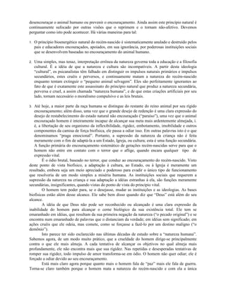 desencouraçar o animal humano ou prevenir o encouraçamento. Ainda assim este princípio natural é
continuamente sufocado por outras visões que o reprimem e o tornam não-afetivo. Devemos
perguntar como isto pode acontecer. Há várias maneiras para tal:
1. O princípio bioenergético natural do recém-nascido é sistematicamente anulado e destruído pelos
pais e educadores encouraçados, apoiados, em sua ignorância, por poderosas instituições sociais
que se desenvolvem baseadas no encouraçamento do animal humano.
2. Uma simples, mas tenaz, interpretação errônea da natureza governa toda a educação e a filosofia
cultural. É a idéia de que a natureza e cultura são incompatíveis. A partir desta ideologia
“cultural”, os psicanalistas têm falhado em distinguir os impulsos naturais primários e impulsos
secundários, estes cruéis e perversos, e continuamente matam a natureza do recém-nascido
enquanto tentam extinguir o “pequeno animal selvagem”. Eles são perfeitamente ignorantes ao
fato de que é exatamente este assassinato do princípio natural que produz a natureza secundária,
perversa e cruel, a assim chamada “natureza humana”, e de que estas criações artificiais por seu
lado, tornam necessário o moralismo compulsivo e as leis brutais.
3. Até hoje, a maior parte da raça humana se distingue do restante do reino animal por seu rígido
encouraçamento; além disso, uma vez que o grande desejo de redenção é uma clara expressão do
desejo de restabelecimento do estado natural não encouraçado (“paraíso”), uma vez que o animal
encouraçado homem é inteiramente incapaz de alcançar sua meta mais ardentemente almejada, i.
é, a libertação de seu organismo da inflexibilidade, rigidez, embotamento, imobilidade e outros
componentes da camisa de força biofísica, ele passa a odiar isso. Em outras palavras isto é o que
denominamos “praga emocional”. Portanto, a supressão da natureza da criança não é feita
meramente com o fim de adaptá-la a um Estado, Igreja, ou cultura; esta é uma função secundária.
A função primária do encouraçamento sistemático de gerações recém-nascidas serve para que o
homem não entre em contato com o terror que o aflige, quando encara qualquer tipo de
expressão vital.
É o ódio brutal, baseado no terror, que conduz ao encouraçamento do recém-nascido. Visto
deste ponto de vista biofísico, a adaptação à cultura, ao Estado, ou à Igreja é meramente um
resultado, embora seja um meio apreciado e poderoso para evadir o único tipo de funcionamento
que resolveria de um modo simples a miséria humana. As instituições sociais que requerem a
supressão da natureza na criança e sua adaptação a idéias estranhas à ela, são funções meramente
secundárias, insignificantes, quando vistas do ponto de vista do princípio vital.
O homem tem poder para, se o desejasse, mudar as instituições e as ideologias. As bases
biofísicas estão além desse alcance. Ele sabe bem disso quando diz que “Deus” está além do seu
alcance.
A idéia de que Deus não pode ser reconhecido ou alcançado é uma clara expressão da
inabilidade do homem para alcançar o cerne biológico da sua existência total. Ele tem se
emaranhado em idéias, que resultam da sua primeira negação da natureza (“o pecado original”) e se
encontra num emaranhado de palavras que o distanciam da verdade; em idéias sem significado; em
ações cruéis que ele odeia, mas comete, como se forçasse a fazê-lo por um destino maligno (“o
demônio”).
Isto parece ter sido esclarecido nas últimas décadas de estudo sobre a “natureza humana”.
Sabemos agora, de um modo muito prático, que a crueldade do homem dirige-se principalmente
contra o que ele mais almeja. A cada tentativa de alcançar os objetivos no qual almeja mais
profundamente, ele não encontra mais que sua rigidez. Nas repetidas e desesperadas tentativas de
romper sua rigidez, todo impulso de amor transforma-se em ódio. O homem não quer odiar; ele é
forçado a odiar devido ao seu encouraçamento.
Está mais claro agora porque quanto mais o homem fala de “paz” mais ele fala de guerra.
Torna-se claro também porque o homem mata a natureza do recém-nascido e com ela a única
 
