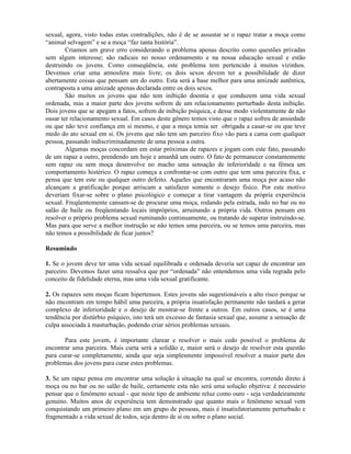 sexual, agora, visto todas estas contradições, não é de se assustar se o rapaz tratar a moça como
“animal selvagem” e se a moça “faz tanta história”.
Criamos um grave erro considerando o problema apenas descrito como questões privadas
sem algum interesse; são radicais no nosso ordenamento e na nossa educação sexual e estão
destruindo os jovens. Como conseqüência, este problema tem pertencido à muitos vizinhos.
Devemos criar uma atmosfera mais livre; os dois sexos devem ter a possibilidade de dizer
abertamente coisas que pensam um do outro. Esta será a base melhor para uma amizade autêntica,
contraposta a uma amizade apenas declarada entre os dois sexos.
São muitos os jovens que não tem inibição doentia e que conduzem uma vida sexual
ordenada, mas a maior parte dos jovens sofrem de um relacionamento perturbado desta inibição.
Dois jovens que se apegam a fatos, sofrem de inibição psíquica, e desse modo violentamente de não
ousar ter relacionamento sexual. Em casos deste gênero temos visto que o rapaz sofreu de ansiedade
ou que não teve confiança em si mesmo, e que a moça temia ser obrigada a casar-se ou que teve
medo do ato sexual em si. Os jovens que não tem um parceiro fixo vão para a cama com qualquer
pessoa, passando indiscriminadamente de uma pessoa a outra.
Algumas moças concordam em estar próximas de rapazes e jogam com este fato, passando
de um rapaz a outro, prendendo um hoje e amanhã um outro. O fato de permanecer constantemente
sem rapaz ou sem moça desenvolve no macho uma sensação de inferioridade e na fêmea um
comportamento histérico. O rapaz começa a confrontar-se com outro que tem uma parceira fixa, e
pensa que tem este ou qualquer outro defeito. Aqueles que encontraram uma moça por acaso não
alcançam a gratificação porque arriscam a satisfazer somente o desejo físico. Por este motivo
deveriam fixar-se sobre o plano psicológico e começar a tirar vantagem da própria experiência
sexual. Freqüentemente cansam-se de procurar uma moça, rodando pela estrada, indo no bar ou no
salão de baile ou freqüentando locais impróprios, arruinando a própria vida. Outros pensam em
resolver o próprio problema sexual ruminando continuamente, ou tratando de superar instruindo-se.
Mas para que serve a melhor instrução se não temos uma parceira, ou se temos uma parceira, mas
não temos a possibilidade de ficar juntos?
Resumindo
1. Se o jovem deve ter uma vida sexual equilibrada e ordenada deveria ser capaz de encontrar um
parceiro. Devemos fazer uma ressalva que por “ordenada” não entendemos uma vida regrada pelo
conceito de fidelidade eterna, mas uma vida sexual gratificante.
2. Os rapazes sem moças ficam hipertensos. Estes jovens são sugestionáveis a alto risco porque se
não encontram em tempo hábil uma parceira, a própria insatisfação permanente não tardará a gerar
complexo de inferioridade e o desejo de mostrar-se frente a outros. Em outros casos, se é uma
tendência por distúrbio psíquico, isto terá um excesso de fantasia sexual que, assume a sensação de
culpa associada à masturbação, podendo criar sérios problemas sexuais.
Para este jovem, é importante clarear e resolver o mais cedo possível o problema de
encontrar uma parceira. Mais curta será a solidão e, maior será o desejo de resolver esta questão
para curar-se completamente, ainda que seja simplesmente impossível resolver a maior parte dos
problemas dos jovens para curar estes problemas.
3. Se um rapaz pensa em encontrar uma solução à situação na qual se encontra, correndo direto à
moça ou no bar ou no salão de baile, certamente esta não será uma solução objetiva: é necessário
pensar que o fenômeno sexual - que neste tipo de ambiente reluz como ouro - seja verdadeiramente
genuíno. Muitos anos de experiência tem demonstrado que quanto mais o fenômeno sexual vem
conquistando um primeiro plano em um grupo de pessoas, mais é insatisfatoriamente perturbado e
fragmentado a vida sexual de todos, seja dentro de si ou sobre o plano social.
 