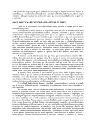 4. Os jovens são afligidos pelo grave problema sexual porque a própria sexualidade, na fase da
masturbação, é violentamente contrastada com a condição ambiental predominante, não só porque
considera a educação recebida mas também por aquilo que considera a condição social na qual veio
a encontrar.
O QUE SIGNIFICA A REPRESSÃO DA VIDA SEXUAL DO JOVEM
Quais são as necessidades entre ordenamento sexual moderno e o modo que se trata a
sexualidade do jovem?
Muitos jovens aceitam a repressão da própria vida sexual por parte de nossa sociedade como
se fosse uma coisa normal e exteriormente discutida. Começam a confrontar-se poucos jovens que
conduzem uma vida sexual gratificante, com outros que não são capazes de libertar-se da influência
mórbida da moralidade, que vivem em abstinência, que se masturbam ou que vem ocasionalmente
envolvidos em relacionamentos amorosos platônicos, insistindo em sonhar de olhos abertos.
Notamos imediatamente que aqueles que tem a idéia clara sobre sexo, se rebelam abertamente à
escola e à igreja ao passo que normalmente o jovem inibido é “bem educado” e servil. O fenômeno
não é totalmente casual, e sim de boa razão. A repressão da tensão e do desejo sexual atrai para
todos uma grande quantidade de energia. Isto inibe ou impede o desenvolvimento da atividade do
intelecto e da entrega e iniciativa de uma pessoa. De outro modo, quando a sexualidade se
desenvolve de modo saudável e vigoroso, a a pessoa torna-se mais relaxada, mais ativa e mais
crítica no seu comportamento.
A família e a escola não são outra coisa que forjas, que se alimentam da condição débil e
indefesa do escravo que não tem qualquer estima de si mesmo. O mesmo movimento que um pai
exige de um filho pequeno vem freqüentemente acompanhado em seguida da exigência adulta de
empreendedores ansiosos e burocratas que não entendem nada de nossa vida. Um movimento
acritico, descuidado, sem nenhuma idéia de si: são estas as características que comprovam a relação
com o sinal vivo de uma época passada. Todavia, como no interior de uma família desenvolve-se
um senso de liberdade, o movimento dos genitores no confronto dos filhos gradualmente começa a
mudar: vivem a vida juntos, como companheiros e amigos.
A diferença entre escravidão e amor familiar que se baseia sobre recíproco respeito e
afinidade natural, o que não é ainda de todo entendida. A escravidão nos destrói e por isso devemos
eliminá-la. Mas o amor de um pai e de uma mãe por um filho e o amor do filho pelos pais é algo
que devemos defender e conservar a todo custo. Podemos falar sobretudo da condição de destruir
qualquer tipo de escravidão que possa interferir nesta relação.
A moralidade da abstinência durante a puberdade vem sustentada com particular severidade
seja da igreja ou da família; porque é precisamente nesta idade que o jovem começa a rebelar-se à
toda escravidão.
Seu interesse sexual e a força individual se rebela violentamente. Na maioria das famílias o
período da puberdade coincide com o mais áspero conflito entre filhos e pais. A menos que o
espírito de um jovem não seja completamente aniquilado, ele começa a rebelar-se sempre pelo fato
de ser obrigado a passar a magnífica tarde de domingo em compania dos adultos. Todos os jovens,
seja macho ou fêmea, cedo ou tarde começam a entender que deveriam estar em outro lugar, entre
pessoas da própria idade. Anos e anos na compania de adultos, os jovens agora desejam estar ao ar
livre, a sós, a desenvolver atividade física e a ter relacionamento sexual. Se o jovem não se ocupa
em tempo hábil destes problemas, depois de um breve e infrutífero período de lutas contra os pais,
recaem em um estado de isolamento e se descobrem estar fora da vida. Ainda que a família seja
designada a render o jovem impotente e escravizado, a vida sexual e econômica fora da proteção
familiar é com freqüência extremamente perigosa para a mulher e para a criança, e por isso a família
e a casa paterna desenvolvem um rol muito importante como instituição de proteção. Por isso a
mulher religiosa defendeu tão freqüentemente e com tanta veemência o casamento e a família.
 