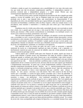 Confunde o estado no qual vive normalmente com a possibilidade de viver uma vida muito mais
rica que renda este tipo de proteção completamente supérfluo. A independência material é a
premissa essencial para a independência psíquica e a saúde sexual. Mesmo que seja
economicamente dependente é fácil alvo de cada tipo de escravidão.
Mas a luta do jovem contra a posição retrógrada da casa paterna não deve impedir que tenha
também o reverso da medalha, isto é, que no freqüente tempo este jovem tenha ligação muito
profunda com os pais e que dependa deles, seja emotivamente ou financeiramente. É sua
dependência da cúria e da autoridade familiar que a igreja defende com ajuda de todos os aparatos
necessários de banalidades e estabelece sobre um Deus vingativo, sobre sua vontade eterna e a sua
providência, tenta transferir o matrimônio e a família para uma esfera que é bem distante da
realidade.
Guardamos mais do vizinho uma esfera onde a autoridade dos pais vem exercitada no modo
mais errado, isto é, quando quer por em jogo a vida sexual do filho. O meio pelo qual recorre a
família para dominar o filho consiste essencialmente na intimidação e na mutilação sexual e no
incutir a ele o medo de seu desejo, pensamento e ato sexual.
Não tem muita importância se o propósito de subjugar e de reprimir o jovem seja alcançado
com a severidade ou com o excesso de ternura. Ambos os métodos inibem gravemente o jovem;
normalmente os dois métodos vêm combinados pela sensação de que um dos pais é brutal enquanto
o outro é excessivamente carinhoso. O resultado é sempre aquele em que o jovem perde a sua
independência. Quando seu educador vem dizer que a liberdade sexual torna impossível a educação
do jovem, nós respondemos: certamente, se a intenção é a de reprimi-lo.
Esta repressão sexual da criança por parte dos pais à qual se acrescenta a repressão
intelectual da escola ou o doutrinamento espiritual por parte da igreja, e até a repressão e o
desfrutamento material por parte do concessor do trabalho; estas são a fonte primária da miséria
psíquica e sexual na qual paga o jovem.
Todavia depois que o método usado para criar fraqueza de caráter, aquele que incute ao
jovem medo defronte à questão sexual, este futuramente será capaz de retomar a própria força,
finalmente quando se ensinará com muita firmeza que a sua sexualidade é algo muito normal e
natural, e que é justo que ele a defenda lutando, se for necessário, contra qualquer coisa que sufoque
este aspecto de sua vida. Antes de enfrentar o problema atual, o modo e meio para eliminar ou
simplesmente aliviar a miséria sexual do jovem, devemos falar de um outro aspecto que finalmente
é freqüentemente transcorrido. Ao passo que a escola freqüentemente continua a desenvolver o
educado cumprimento inicialmente da casa familiar, isto é, reprimir psiquicamente o jovem, a
igreja é a instituição principal que continua a obra da repressão sexual. Aqui não cansaremos de
afirmar que esta repressão é o único e mais importante fator que contribui para ofuscar a
emoção de uma pessoa e devastar a sua vida interior. Não é fato casual (e de fato são boas
razões) que a comunhão e a crisma da igreja católica coincidam com o início da puberdade. A
criança cresce sob a influência da igreja ao final do período da puberdade, mas quando chega aquele
momento, a criança - ora adolescente - deve totalmente sucumbir-se à igreja, graças ao
importantíssimo instrumento da confissão do qual se serve a igreja católica. Não é um segredo para
ninguém que o problema central do qual se fala durante a confissão não é se alguém roubou, mas se
cometeu um pecado carnal, isto é, se masturbou ou se teve algum relacionamento extra-conjugal. A
confissão serve para ter viva na pessoa a sensação de culpa sexual que vem se insinuando a ela
desde quando era criança por sufocar o desejo e a atividade sexual. Durante a confissão ao jovem se
continua repetindo que a sensação é um pecado terrível, e que a máxima autoridade, que é Deus, vê
tudo e pune todo o “crime” que o macho e a fêmea possam cometer. Não queremos falar desta sede
de infinita miséria que esta mensagem cria em milhões de jovens em todo o mundo quando chegam
à maturidade sexual. Esta é a causa do medo de masturbar-se que destrói a própria vontade e lhe faz
verdadeiramente amável; é esta a fonte do estado de ansiedade e do seu grave medo hipocondríaco;
enfim, este é o terreno sobre o qual em um futuro próximo prolifera o distúrbio sexual. Se o estudo
do jovem não viesse acompanhado pela insígnia da hipocrisia, se a sociedade humana fosse capaz
 