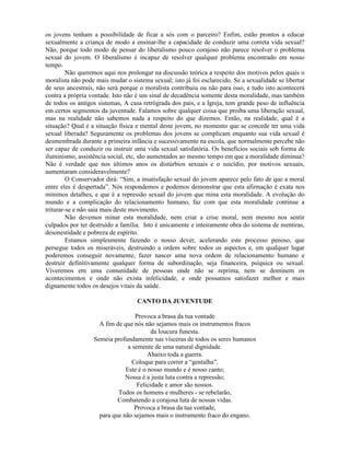 os jovens tenham a possibilidade de ficar a sós com o parceiro? Enfim, estão prontos a educar
sexualmente a criança de modo a ensinar-lhe a capacidade de conduzir uma correta vida sexual?
Não, porque todo modo de pensar do liberalismo pouco corajoso não parece resolver o problema
sexual do jovem. O liberalismo é incapaz de resolver qualquer problema encontrado em nosso
tempo.
Não queremos aqui nos prolongar na discussão teórica a respeito dos motivos pelos quais o
moralista não pode mais mudar o sistema sexual; isto já foi esclarecido. Se a sexualidade se libertar
de seus ancestrais, não será porque o moralista contribuiu ou não para isso, e tudo isto acontecerá
contra a própria vontade. Isto não é um sinal de decadência somente desta moralidade, mas também
de todos os antigos sistemas, A casa retrógrada dos pais, e a Igreja, tem grande peso de influência
em certos segmentos da juventude. Falamos sobre qualquer coisa que proiba uma liberação sexual,
mas na realidade não sabemos nada a respeito do que dizemos. Então, na realidade, qual é a
situação? Qual é a situação física e mental deste jovem, no momento que se concede ter uma vida
sexual liberada? Seguramente os problemas dos jovens se complicam enquanto sua vida sexual é
desmembrada durante a primeira infância e sucessivamente na escola, que normalmente percebe não
ser capaz de conduzir ou instruir uma vida sexual satisfatória. Os benefícios sociais sob forma de
iluminismo, assistência social, etc, são aumentados ao mesmo tempo em que a moralidade diminua?
Não é verdade que nos últimos anos os distúrbios sexuais e o suicídio, por motivos sexuais,
aumentaram consideravelmente?
O Conservador dirá: “Sim, a insatisfação sexual do jovem aparece pelo fato de que a moral
entre eles é despertada”. Nós respondemos e podemos demonstrar que esta afirmação é exata nos
mínimos detalhes, e que é a repressão sexual do jovem que mina esta moralidade. A evolução do
mundo e a complicação do relacionamento humano, faz com que esta moralidade continue a
triturar-se e não saia mais deste movimento.
Não devemos minar esta moralidade, nem criar a crise moral, nem mesmo nos sentir
culpados por ter destruído a família. Isto é unicamente e inteiramente obra do sistema de mentiras,
desonestidade e pobreza de espírito.
Estamos simplesmente fazendo o nosso dever, acelerando este processo penoso, que
persegue todos os miseráveis, destruindo a ordem sobre todos os aspectos e, em qualquer lugar
poderemos conseguir novamente, fazer nascer uma nova ordem de relacionamento humano e
destruir definitivamente qualquer forma de subordinação, seja financeira, psíquica ou sexual.
Viveremos em uma comunidade de pessoas onde não se reprima, nem se dominem os
acontecimentos e onde não exista infelicidade, e onde possamos satisfazer melhor e mais
dignamente todos os desejos vitais da saúde.
CANTO DA JUVENTUDE
Provoca a brasa da tua vontade
A fim de que nós não sejamos mais os instrumentos fracos
da loucura funesta.
Semeia profundamente nas vísceras de todos os seres humanos
a semente de uma natural dignidade.
Abaixo toda a guerra.
Coloque para correr a “gentalha”.
Este é o nosso mundo e é nosso canto;
Nossa é a justa luta contra a repressão;
Felicidade e amor são nossos.
Todos os homens e mulheres - se rebelarão,
Combatendo a corajosa luta de nossas vidas.
Provoca a brasa da tua vontade,
para que não sejamos mais o instrumento fraco do engano.
 