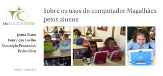 Sobre os usos do computador Magalhães
                             pelos alunos

        Joana Viana
   Conceição Coelho
Conceição Fernandes
         Pedro Silva



       30 nov – 2 dez 2012
 