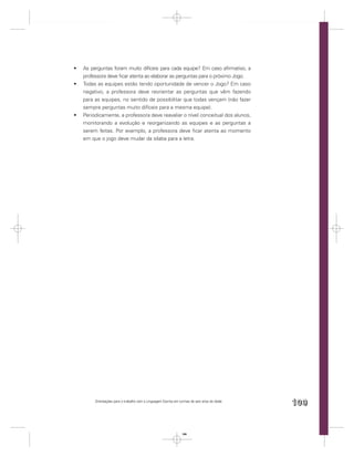 As perguntas foram muito difíceis para cada equipe? Em caso aﬁrmativo, a
professora deve ﬁcar atenta ao elaborar as perguntas para o próximo Jogo.
Todas as equipes estão tendo oportunidade de vencer o Jogo? Em caso
negativo, a professora deve reorientar as perguntas que vêm fazendo
para as equipes, no sentido de possibilitar que todas vençam (não fazer
sempre perguntas muito difíceis para a mesma equipe).
Periodicamente, a professora deve reavaliar o nível conceitual dos alunos,
monitorando a evolução e reorganizando as equipes e as perguntas a
serem feitas. Por exemplo, a professora deve ﬁcar atenta ao momento
em que o jogo deve mudar da sílaba para a letra.




     Orientações para o trabalho com a Linguagem Escrita em turmas de seis anos de idade
                                                                                           109


                                                             109
 