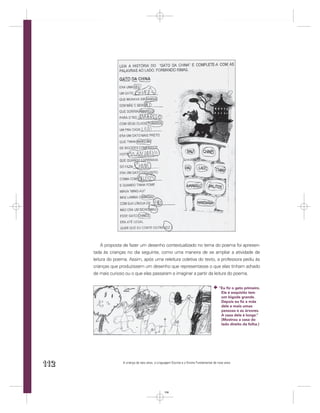A proposta de fazer um desenho contextualizado no tema do poema foi apresen-
      tada às crianças no dia seguinte, como uma maneira de se ampliar a atividade de
      leitura do poema. Assim, após uma releitura coletiva do texto, a professora pediu às
      crianças que produzissem um desenho que representasse o que elas tinham achado
      de mais curioso ou o que elas passaram a imaginar a partir da leitura do poema.


                                                                                          “Eu ﬁz o gato primeiro.
                                                                                           Ele é esquisito tem
                                                                                           um bigode grande.
                                                                                           Depois eu ﬁz a mãe
                                                                                           dele e mais umas
                                                                                           pessoas e as árvores.
                                                                                           A casa dele é longe.”
                                                                                           (Mostrou a casa do
                                                                                           lado direito da folha.)




112                 A criança de seis anos, a Linguagem Escrita e o Ensino Fundamental de nove anos




                                                  112
 