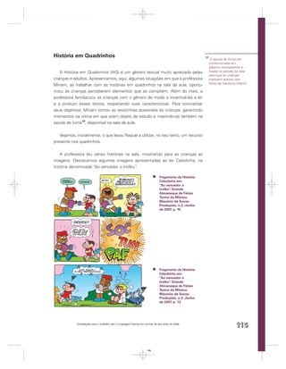 História em Quadrinhos                                                                                17
                                                                                                            A sacola de livros era
                                                                                                           confeccionada em
                                                                                                           plástico transparente e
    A História em Quadrinhos (HQ) é um gênero textual muito apreciado pelas                                ﬁxada na parede da sala
                                                                                                           para que as crianças
crianças e adultos. Apresentamos, aqui, algumas situações em que a professora                              tivessem acesso aos
                                                                                                           livros de literatura infantil.
Miriam, ao trabalhar com as histórias em quadrinhos na sala de aula, oportu-
nizou às crianças perceberem elementos que as compõem. Além do mais, a
professora familiarizou as crianças com o gênero de modo a incentivá-las a ler
e a produzir esses textos, respeitando suas características. Para concretizar
seus objetivos, Miriam tornou as revistinhas acessíveis às crianças, garantindo
momentos na rotina em que eram objeto de estudo e inserindo-as também na
sacola de livros17, disponível na sala de aula.


   Vejamos, inicialmente, o que levou Raquel a utilizar, no seu texto, um recurso
presente nos quadrinhos.


   A professora leu várias histórias na sala, mostrando para as crianças as
imagens. Destacamos algumas imagens apresentadas ao ler Cebolinha, na
história denominada “Ao vencedor o troféu”.

                                                                              Fragmento da História
                                                                              Cebolinha em:
                                                                              “Ao vencedor o
                                                                              troféu” Grande
                                                                                    .
                                                                              Almanaque de Férias
                                                                              Turma da Mônica.
                                                                              Maurício de Sousa
                                                                              Produções. n.2, Junho
                                                                              de 2007. p. 10.




                                                                              Fragmento da História
                                                                              Cebolinha em:
                                                                              “Ao vencedor o
                                                                              troféu” Grande
                                                                                    .
                                                                              Almanaque de Férias
                                                                              Turma da Mônica.
                                                                              Maurício de Sousa
                                                                              Produções. n.2, Junho
                                                                              de 2007. p. 12.




            Orientações para o trabalho com a Linguagem Escrita em turmas de seis anos de idade
                                                                                                                                115


                                                                    115
 