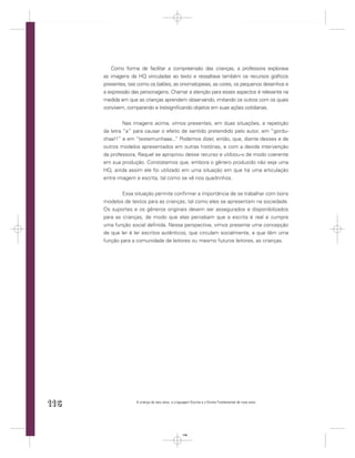 Como forma de facilitar a compreensão das crianças, a professora explorava
      as imagens da HQ vinculadas ao texto e ressaltava também os recursos gráﬁcos
      presentes, tais como os balões, as onomatopeias, as cores, os pequenos desenhos e
      a expressão das personagens. Chamar a atenção para esses aspectos é relevante na
      medida em que as crianças aprendem observando, imitando os outros com os quais
      convivem, comparando e (re)signiﬁcando objetos em suas ações cotidianas.


               Nas imagens acima, vimos presentes, em duas situações, a repetição
      da letra “a” para causar o efeito de sentido pretendido pelo autor, em “gordu-
      chaa!!” e em “testemunhaaa... Podemos dizer, então, que, diante desses e de
                                     ”
      outros modelos apresentados em outras histórias, e com a devida intervenção
      da professora, Raquel se apropriou desse recurso e utilizou-o de modo coerente
      em sua produção. Constatamos que, embora o gênero produzido não seja uma
      HQ, ainda assim ele foi utilizado em uma situação em que há uma articulação
      entre imagem e escrita, tal como se vê nos quadrinhos.


              Essa situação permite conﬁrmar a importância de se trabalhar com bons
      modelos de textos para as crianças, tal como eles se apresentam na sociedade.
      Os suportes e os gêneros originais devem ser assegurados e disponibilizados
      para as crianças, de modo que elas percebam que a escrita é real e cumpre
      uma função social deﬁnida. Nessa perspectiva, vimos presente uma concepção
      de que ler é ler escritos autênticos, que circulam socialmente, e que têm uma
      função para a comunidade de leitores ou mesmo futuros leitores, as crianças.




116                 A criança de seis anos, a Linguagem Escrita e o Ensino Fundamental de nove anos




                                                  116
 