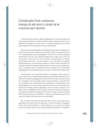 Considerações Finais: professoras,
crianças de seis anos e o prazer de ler
e escrever para aprender


   A tarefa de escrever sobre o trabalho pedagógico com crianças de seis anos
nos possibilitou diferentes questionamentos e alguns desaﬁos. Sabemos que
também as professoras, ao assumirem, no Ensino Fundamental, as crianças
dessa idade, enfrentam desaﬁos e inúmeras diﬁculdades.


    Ao pensarmos nesses desaﬁos e diﬁculdades, não podemos negligenciar o
fato de que esse público pertenceu à educação infantil, uma etapa de ensino
com concepções de criança, aprendizagem, conhecimento, tempos e espaços
diferenciados. Estamos, pois, dando prosseguimento a algo que se iniciou há
muito tempo e que traz em si uma dimensão sempre presente na história
da educação deste País: a luta pelo direito a uma educação de qualidade.
Nessa perspectiva, as experiências, saberes e conhecimentos construídos na
educação infantil acerca dessa criança precisam mais do que ser considerados,
devem, sobretudo, servir de parâmetro para as práticas e as intervenções
pedagógicas que se pretende construir com elas no novo Ensino Fundamental.


    Uma questão a ser considerada refere-se ao respeito a essa criança e a
seu tempo de vida. A escolarização obrigatória não pode dar excessiva centra-
lidade aos conteúdos pedagógicos em detrimento do sujeito e de suas formas
de socialização. Essa proposição ganha especial destaque, principalmente
se consideramos as características das sociedades contemporâneas. Quer
pelas exigências de uma formação educacional futura; quer pela escassez ou
ausência de espaços públicos adequados, tendo em vista a redução e, em
alguns casos, o desaparecimento do espaço da rua como local de socialização;
quer pela diminuição das situações de troca entre irmãos e primos acarretada
pela redução das taxas de natalidade, a infância contemporânea encontra na
escola um espaço importante para sua manifestação.


   Por outro lado, não podemos perder de vista o direito desse segmento da
população ao conhecimento, em particular, o direito de acesso à linguagem
escrita. Como argumentamos, a criança pequena é um sujeito que interage
com outros grupos sociais e com suas produções simbólicas e a linguagem


            Orientações para o trabalho com a Linguagem Escrita em turmas de seis anos de idade
                                                                                                  121


                                                                    121
 