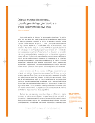 Crianças menores de sete anos,
aprendizagem da linguagem escrita e o
ensino fundamental de nove anos.
Mônica Correia Baptista*




    A discussão acerca do ensino e da aprendizagem da leitura e da escrita
antes dos sete anos tem merecido a atenção de educadores e estudiosos
da área, em diferentes contextos da história da educação brasileira. Sobre-
tudo nas últimas décadas do século XX, com a divulgação da psicogênese
da língua escrita (FERREIRO E TEBEROSKY, 1985), muito se discutiu sobre
esse tema. Nos últimos anos, um novo impulso foi dado ao debate, estimulado
pela antecipação da escolarização obrigatória, concretizada com a entrada das
crianças de seis anos no Ensino Fundamental. Ao se discutirem os conteúdos
e as intervenções pedagógicas adequados tanto às crianças que passaram a
integrar o Ensino Fundamental, quanto àquelas que continuaram na Educação
Infantil, tem-se problematizado a adequação ou inadequação de se trabalhar a
aquisição da língua escrita nesse período da educação da infância. Sob nova
perspectiva e diante de novos desaﬁos, o tratamento dado à questão vem
revelando sua complexidade e a necessidade de se explicitarem os diferentes
pontos de vista quanto aos pressupostos teóricos e práticos nela envolvidos.


    Mesmo correndo o risco de uma excessiva simpliﬁcação, pode-se aﬁrmar que,
em geral, este debate se circunscreve a duas posições hegemônicas e, ao mesmo
tempo, antagônicas. De um lado, argumenta-se acerca da inadequação do trabalho
com a língua escrita nessa faixa etária por considerá-lo uma antecipação indese-
jável de um modelo escolar típico do Ensino Fundamental. De acordo com essa
concepção, ensinar a ler e a escrever equivaleria a “roubar” das crianças a possibili-
dade de viver mais plenamente o tempo da infância. De outro lado, o trabalho com a
língua escrita desde a educação infantil é avaliado positivamente e incentivado como
uma medida “compensatória” ou propedêutica com vistas à obtenção de melhores
resultados nas etapas posteriores da educação básica.

                                                                                                     * BAPTISTA, Mônica
   Qualquer que seja a posição assumida, ambas, ao enfatizarem o objeto,                               Correia. Professora da
concedem ao sujeito da aprendizagem um papel secundário e submetido às                                 Faculdade de Educação
                                                                                                       da Universidade Federal
concepções e avaliações do adulto. As perguntas a serem formuladas e respon-                           de Minas Gerais – UFMG,
didas no sentido de se construir uma prática educativa de qualidade, sobretudo                         pesquisadora do Centro
                                                                                                       de Alfabetização Leitura e
considerando-se a complexidade que envolve essa temática, deveriam incidir                             Escrita.



               Orientações para o trabalho com a Linguagem Escrita em turmas de seis anos de idade
                                                                                                                          13


                                                                        13
 
