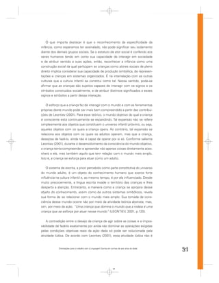 O que importa destacar é que o reconhecimento da especiﬁcidade da
infância, como esperamos ter assinalado, não pode signiﬁcar seu isolamento
diante dos demais grupos sociais. Se o estatuto de ator social é conferido aos
seres humanos tendo em conta sua capacidade de interagir em sociedade
e de atribuir sentido a suas ações, então, reconhecer a infância como uma
construção social da qual participam as crianças como atores sociais de pleno
direito implica considerar sua capacidade de produção simbólica, de represen-
tações e crenças em sistemas organizados. É na interrelação com as outras
culturas que a cultura infantil se constitui como tal. Nesse sentido, pode-se
aﬁrmar que as crianças são sujeitos capazes de interagir com os signos e os
símbolos construídos socialmente, e de atribuir distintos signiﬁcados a esses
signos e símbolos a partir dessa interação.


    O esforço que a criança faz de interagir com o mundo e com as ferramentas
próprias deste mundo pode ser mais bem compreendido a partir das contribui-
ções de Leontiev (2001). Para esse teórico, o mundo objetivo do qual a criança
é consciente está continuamente se expandindo. Tal expansão não se refere
simplesmente aos objetos que constituem o universo infantil próximo, ou seja,
aqueles objetos com os quais a criança opera. Ao contrário, tal expansão se
relaciona aos objetos com os quais os adultos operam, mas que a criança,
desejosa de fazê-lo, ainda não é capaz de operar por si só. Conforme salienta
Leontiev (2001), durante o desenvolvimento da consciência do mundo objetivo,
a criança tenta compreender e apreender não apenas coisas diretamente aces-
síveis a ela, mas também aquilo que tem relação com o mundo mais amplo.
Isto é, a criança se esforça para atuar como um adulto.


    O sistema de escrita, a priori percebido como parte constitutiva do universo
do mundo adulto, é um objeto do conhecimento humano que exerce forte
inﬂuência na cultura infantil e, ao mesmo tempo, é por ela inﬂuenciado. Desde
muito precocemente, a língua escrita invade o território das crianças e lhes
desperta a atenção. Entretanto, a maneira como a criança se apropria desse
objeto do conhecimento, assim como de outros sistemas simbólicos, revela
sua forma de se relacionar com o mundo mais amplo. Sua tomada de cons-
ciência desse mundo ocorre não por meio da atividade teórica abstrata, mas,
sim, por meio da ação. “Uma criança que domina o mundo que a rodeia é uma
criança que se esforça por atuar nesse mundo. (LEONTIEV, 2001, p.120).
                                                ”


    A contradição entre o desejo da criança de agir sobre as coisas e a impos-
sibilidade de fazê-lo exatamente por ainda não dominar as operações exigidas
pelas condições objetivas reais da ação dada só pode ser solucionada pela
atividade lúdica. De acordo com Leontiev (2001), essa atividade lúdica não é


            Orientações para o trabalho com a Linguagem Escrita em turmas de seis anos de idade
                                                                                                  21


                                                                     21
 