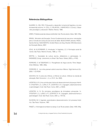 Referências Bibliográﬁcas

     ALVAREZ, A.; DEL RÍO, P Educación y desarrollo: la teoría de Vygotsky y la zona
                               .
     de desarrollo próximo. In: COLL, C; PALACIOS, J. MARCHESI, A. (Comp.). Desar-
     rollo psicológico y educación. Madrid: Alianza, 1990.


     ARIÉS, P História social da criança e da família. 2.ed. Rio de Janeiro: Zahar, 1981. 279p.
             .


     BRASIL. Ministério da Educação. Ensino Fundamental de nove anos: orientações
     para a inclusão da criança de seis anos de idade. BEAUCHAMP Jeanete; PAGEL,
                                                                  ,
     Sandra Denise; NASCIMENTO, Aricélia Ribeiro do (Org.) Brasília: MEC/Secretaria
     de Educação Básica, 2007   .


     COLE, M. & SCRIBNER, S. Introdução. In Vygotsky, L.S. A formação social da
     mente. São Paulo: Martins Fontes, 1998. p. 1-19.


     BRITTO, L. Sociedade de cultura escrita, alfabetismo e participação. In:
     MASAGÃO, V.(org). Letramento no Brasil. São Paulo: Global, 2003. p. 47-63.


     FERREIRO, E & TEBEROSKY, A. Psicogênese da língua escrita. Porto Alegre:
     Artes Médicas, 1985, 284p.


     FERREIRO, E. Los niños piensan sobre la escritura. México: Siglo Veintiuno Ed.,
     2003. 1 CD ROM.


     GOUVEIA, M. A cultura da infância, a infância na cultura. Infância na ciranda da
     educação, Belo Horizonte, n. 4, p. 37-41, fev. 2000.


     LEONTIEV, A. N. Uma contribuição à teoria do desenvolvimento da psique infantil.
     In: VYGOTSKY, L.S.; LURIA, A. R.; LEONTIEV, A. N. Linguagem, desenvolvimento
     e aprendizagem. 8.ed. São Paulo: Ícone, 2001, p. 59-83.


     LEONTIEV, A. N. Os princípios psicológicos da brincadeira pré-escolar. In:
     VYGOTSKY, L.S.; LURIA, A. R.; LEONTIEV, A. N. Linguagem, desenvolvimento e
     aprendizagem. 8.ed. São Paulo: Ícone, 2001, p. 119-142.


     OLIVEIRA, M. K. Vygotsky: aprendizado e desenvolvimento. Um processo histó-
     rico. São Paulo: Scipione, 1997.


     PIAGET, J. A formação do símbolo na criança. 3. ed. Rio de Janeiro: Zahar, 1978. 370p.



24                   A criança de seis anos, a Linguagem Escrita e o Ensino Fundamental de nove anos




                                                    24
 
