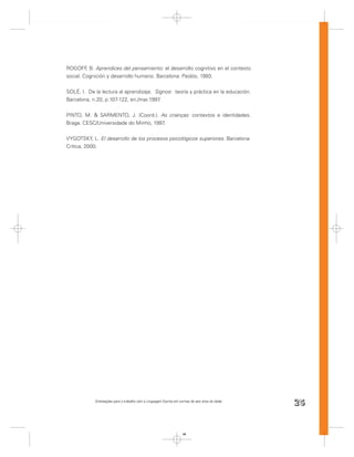 ROGOFF B. Aprendices del pensamiento: el desarrollo cognitivo en el contexto
         ,
social. Cognición y desarrollo humano. Barcelona: Paidós, 1993.


SOLÉ, I. De la lectura al aprendizaje. Signos: teoría y práctica en la educación.
Barcelona, n.20, p.107-122, en./mar.1997 .


PINTO, M. & SARMENTO, J. (Coord.). As crianças: contextos e identidades.
Braga. CESC/Universidade do Minho, 1997.


VYGOTSKY, L. El desarrollo de los procesos psicológicos superiores. Barcelona:
Crítica, 2000.




            Orientações para o trabalho com a Linguagem Escrita em turmas de seis anos de idade
                                                                                                  25


                                                                     25
 