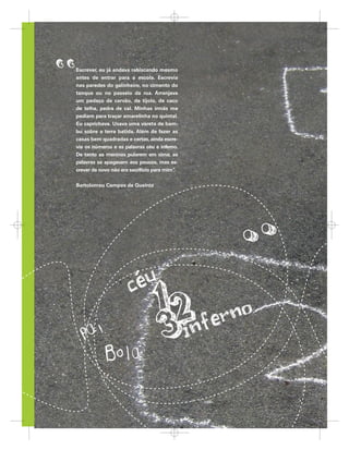 ,,   Escrever, eu já andava rabiscando mesmo
      antes de entrar para a escola. Escrevia
      nas paredes do galinheiro, no cimento do
      tanque ou no passeio da rua. Arranjava
      um pedaço de carvão, de tijolo, de caco
      de telha, pedra de cal. Minhas irmãs me
      pediam para traçar amarelinha no quintal.
      Eu caprichava. Usava uma vareta de bam-
      bu sobre a terra batida. Além de fazer as
      casas bem quadradas e certas, ainda escre-
      via os números e as palavras céu e inferno.
      De tanto as meninas pularem em cima, as
      palavras se apagavam aos poucos, mas es-
      crever de novo não era sacrifício para mim”
                                                .


      Bartolomeu Campos de Queiroz




26
26                            A criança de seis anos, a Linguagem Escrita e o Ensino Fundamental de nove anos
                                criança de seis anos, Linguagem Escrit
                                 riança
                                 riança
                                  i ç      seis ano
                                            eis anos, inguagem Escri
                                                 nos     inguag Escrita
                                                          n a      s it
                                                                      ita     Ensin Fundamental
                                                                              Ensino Fundame tal de nove ano
                                                                              Ensino nd menta
                                                                               n no     da en al    nove ano
                                                                                                          nos
                                                                                                         anos




                                                             26
 