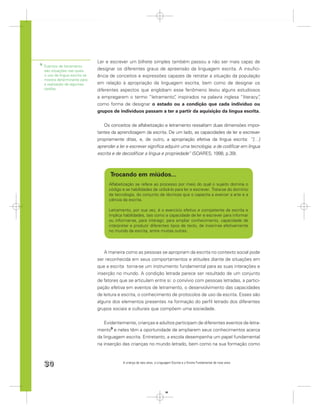 Ler e escrever um bilhete simples também passou a não ser mais capaz de
9
    Eventos de letramento
    são situações nas quais      designar os diferentes graus de apreensão da linguagem escrita. A insuﬁci-
    o uso da língua escrita se   ência de conceitos e expressões capazes de retratar a situação da população
    mostra determinante para
    a realização de algumas      em relação à apropriação da linguagem escrita, bem como de designar os
    tarefas.                     diferentes aspectos que englobam esse fenômeno levou alguns estudiosos
                                 a empregarem o termo “letramento” inspirados na palavra inglesa “literacy”
                                                                    ,                                       ,
                                 como forma de designar o estado ou a condição que cada indivíduo ou
                                 grupos de indivíduos passam a ter a partir da aquisição da língua escrita.


                                    Os conceitos de alfabetização e letramento ressaltam duas dimensões impor-
                                 tantes da aprendizagem da escrita. De um lado, as capacidades de ler e escrever
                                 propriamente ditas, e, de outro, a apropriação efetiva da língua escrita: “[…]
                                 aprender a ler e escrever signiﬁca adquirir uma tecnologia, a de codiﬁcar em língua
                                 escrita e de decodiﬁcar a língua e propriedade” (SOARES, 1998, p.39).



                                       Trocando em miúdos...
                                      Alfabetização se refere ao processo por meio do qual o sujeito domina o
                                      código e as habilidades de utilizá-lo para ler e escrever. Trata-se do domínio
                                      da tecnologia, do conjunto de técnicas que o capacita a exercer a arte e a
                                      ciência da escrita.

                                      Letramento, por sua vez, é o exercício efetivo e competente da escrita e
                                      implica habilidades, tais como a capacidade de ler e escrever para informar
                                      ou informar-se, para interagir, para ampliar conhecimento, capacidade de
                                      interpretar e produzir diferentes tipos de texto, de inserir-se efetivamente
                                      no mundo da escrita, entre muitas outras.




                                    A maneira como as pessoas se apropriam da escrita no contexto social pode
                                 ser reconhecida em seus comportamentos e atitudes diante de situações em
                                 que a escrita torna-se um instrumento fundamental para as suas interações e
                                 inserção no mundo. A condição letrada parece ser resultado de um conjunto
                                 de fatores que se articulam entre si: o convívio com pessoas letradas, a partici-
                                 pação efetiva em eventos de letramento, o desenvolvimento das capacidades
                                 de leitura e escrita, o conhecimento de protocolos de uso da escrita. Esses são
                                 alguns dos elementos presentes na formação do perﬁl letrado dos diferentes
                                 grupos sociais e culturais que compõem uma sociedade.


                                     Evidentemente, crianças e adultos participam de diferentes eventos de letra-
                                 mento9 e neles têm a oportunidade de ampliarem seus conhecimentos acerca
                                 da linguagem escrita. Entretanto, a escola desempenha um papel fundamental
                                 na inserção das crianças no mundo letrado, bem como na sua formação como



    30                                        A criança de seis anos, a Linguagem Escrita e o Ensino Fundamental de nove anos




                                                                             30
 
