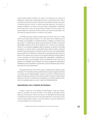 usuário desse sistema simbólico. Em geral, é na escola que as crianças se
alfabetizam, desenvolvem capacidades de leitura e produção de textos. Mas a
importância da escola se acentua, sobretudo, para aquelas crianças cujo acesso
a materiais escritos é restrito. A escola, para esse segmento, se constitui no
espaço privilegiado e, às vezes, único para adquirir capacidades e habilidades
que lhe permitam usufruir da cultura letrada, interagir com ela e ampliar suas
oportunidades de se apropriar de bens culturais que, pela sua valorização, têm
dominado as relações sociais em contextos mais amplos.


    A formação de novos usuários da língua escrita se faz por meio de um longo
caminho que exige prática constante e um olhar atento dos formadores para os
interesses, as curiosidades, os materiais de acesso, os hábitos e os modos de viver
das crianças. À medida que se avança nesse processo de formação, conquista-se
familiaridade e altera-se a forma de se relacionar com o mundo e com as pessoas.
Pensar em uma proposta pedagógica capaz de assegurar ao aprendiz a tecnologia
da escrita e, ao mesmo tempo, a apropriação desse sistema impõe-nos algumas
questões: Que tipo de leitores e escritores se quer formar por meio da ação pedagó-
gica na escola? Como despertar o interesse das crianças pequenas para a leitura e a
escrita? Como garantir que a criança se torne capaz de relacionar símbolos gráﬁcos
a sons e vice-versa, ao mesmo tempo desenvolver capacidades e habilidades que
lhe permitam fazer uso da linguagem escrita nas diferentes formas como ela se
apresenta na sociedade? Como assegurar às crianças a aquisição de capacidades e
habilidades que lhes possibilitem compreender e produzir diferentes tipos de texto,
de acordo com suas características?


   O pequeno trecho que vamos narrar a seguir compõe parte da trajetória escolar
do Gustavo. Por meio dessa narrativa, problematizaremos alguns aspectos presentes
no processo de ensino/aprendizagem da leitura e da escrita. A reﬂexão acerca de
alguns dos aspectos presentes nessa trajetória poderá nos ajudar a superar alguns
equívocos e caminhar no sentido da concretização de uma prática educativa consis-
tente e de qualidade capaz de cumprir o desaﬁo de alfabetizar-letrando.


Aprendendo com a história do Gustavo

   A seguir, narraremos uma situação de aprendizagem vivida por Gustavo,
antes de completar seis anos de idade, numa classe de educação infantil.
Vejamos como Gustavo, mesmo sem possuir as habilidades de decodiﬁcação
e codiﬁcação do sistema de escrita, dominava diferentes e importantes conhe-
cimentos acerca desse sistema, o que lhe conferia um grau de letramento e
uma proximidade com a cultura escrita.


             Orientações para o trabalho com a Linguagem Escrita em turmas de seis anos de idade
                                                                                                   31


                                                                      31
 