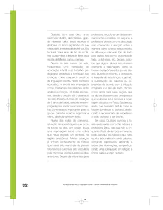 Gustavo, com seus cinco anos                         professora, seguiu-se um debate ani-
     recém-concluídos, demonstrava gran-                      mado sobre a matéria. Em seguida, a
     de interesse pelos textos escritos e                     professora provocou uma discussão
     dedicava um tempo signiﬁcativo da sua                    oral, chamando a atenção sobre a
     rotina diária à tentativa de decifrá-los. Era            maneira como o texto estava escrito,
     habitual brincadeiras de faz de conta,                   as diferenças daquele tipo de texto
     nas quais imitava a leitura de livros ou a               para outros, tais como: os contos de
     escrita de bilhetes, cartas, poemas.                     fada, os bilhetes, etc. Depois, solici-
         Desde os seis meses de vida,                         tou que alguns alunos recontassem
     frequentava uma instituição de                           oralmente a reportagem, como se
     educação infantil cujo trabalho pe-                      fossem os repórteres dos jornais fala-
     dagógico enfatizava a formação das                       dos. Durante o reconto, a professora
     crianças como pequenos usuários                          ia interpelando as crianças, sugerindo
     da linguagem escrita. Neste contexto                     a substituição de palavras ou ex-
     educativo, a escrita era empregada                       pressões de acordo com a situação
     como mediadora das relações entre                        imaginária e o tipo de texto. Por ﬁm,
     adultos e crianças. Em todas as clas-                    como tarefa para casa, sugeriu que
     ses, desde o berçário até o chamado                      os alunos ditassem para uma pessoa
     Terceiro Período (turmas de crianças                     que soubesse ler e escrever a repor-
     de 6 anos de idade), a escrita era em-                   tagem discutida na Roda. Esclareceu,
     pregada para anotar os acontecimen-                      ainda, que deveriam fazê-lo como se
     tos considerados importantes para o                      fossem jornalistas e, portanto, desta-
     grupo, para dar recados, organizar a                     cando a necessidade de respeitarem
     rotina, desfrutar um bom texto.                          o estilo do texto a ser escrito.
         Numa das rodas de conversa,                              Em casa, Gustavo cumpriu a ta-
     situação de aprendizagem que ocor-                       refa exatamente como lhe indicara a
     ria todos os dias, um colega levou                       professora. Ditou para sua mãe e, en-
     uma reportagem sobre uma cobra                           quanto o fazia, de tempos em tempos,
     que havia engolido um dentista, na                       pedia para que ela relesse o que havia
     região amazônica. Muitas crianças                        escrito, indicando a troca de palavras,
     já tinham conhecimento da notícia                        corrigindo expressões, alterando a
     que havia sido manchete de jornais                       ordem das informações, sempre bus-
     televisivos e que havia sido veiculada                   cando uma adequação em relação à
     pela imprensa escrita durante os dias                    norma culta e ao tipo de texto.
     anteriores. Depois da leitura feita pela




32                   A criança de seis anos, a Linguagem Escrita e o Ensino Fundamental de nove anos




                                                    32
 