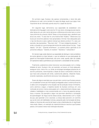 Em primeiro lugar, Gustavo não apenas compreendeu o texto lido pela
     professora em sala, como também foi capaz de eleger aquilo que julgou mais
     importante de ser retomado quando assumiu o papel de escritor.


         Em segundo lugar, demonstrou sua capacidade de estabelecer uma
     distinção entre linguagem oral e escrita. Em seu texto, emprega poucas expres-
     sões típicas do uso oral e tenta demarcar a diferença entre este texto e outros
     mais próximos do universo infantil. Talvez a única exceção seja o desfecho que
     dá ao seu texto: “E esta não foi uma história feliz! Acabou. Observa-se sua
                                                                  ”
     busca por encontrar palavras mais apropriadas e formas mais adequadas para
     o tipo de discurso e para o gênero textual que deveria produzir. É o caso, por
     exemplo, das expressões: “Reuniram três”; “O mais inteligente pescador”; ou
     ainda, a situação em que emprega elementos de coesão textual, do tipo: “Logo
     depois; “Um dia”; “Quando amanheceu”; ou quando utiliza o gerúndio ou os
     pronomes oblíquos: “Usando um revólver” “levando-a” “colocando-a”
                                                 ,           ,             .


        Em terceiro lugar, pode observar sua capacidade de distinguir o texto jornalístico
     de outros gêneros ou tipos textuais, o que se evidencia na sua preocupação de
     garantir as informações fundamentais, tais como: onde, quando, além do cuidado
     em apresentar dados quantitativos que comprovem a veracidade do fato ocorrido.


         Finalmente, poderíamos ainda mencionar sua preocupação com a inteligi-
     bilidade do texto. Gustavo o faz, por exemplo, ao buscar um título adequado,
     assegurar início, meio e ﬁm, ou, ainda, ao empregar estratégias próprias de um
     escritor proﬁciente, interrompendo o ditado do texto e solicitando a leitura do
     que havia sido produzido até então, substituindo palavras, refazendo frases,
     evitando repetições, escolhendo estruturas mais adequadas e outras.


         Esses são alguns exemplos que nos permitem concluir que Gustavo possuía
     um considerável número de informações privilegiadas sobre o sistema de escrita
     e sabia como empregá-las numa situação real de produção textual. Entretanto,
     como veremos a seguir, a trajetória escolar do Gustavo continuou em uma
     instituição de ensino menos preocupada com o desenvolvimento dessas capa-
     cidades e habilidades e mais comprometida com o treino de aspectos percep-
     tivos e motores. Os exemplos a seguir nos permitem identiﬁcar a concepção
     de aprendizagem de língua escrita dessa escola, relacionando-a com a noção
     de que, para aprender a ler e escrever, a criança deve percorrer um caminho
     que vai do treino de habilidades motrizes, passando pela memorização de letras,
     sílabas ou fonemas até a escrita de frases curtas e destituídas de um signiﬁcado
     mais amplo. Abaixo, um exemplo do material de leitura e escrita a que Gustavo
     passou a ter acesso nessa nova instituição educativa.



34                A criança de seis anos, a Linguagem Escrita e o Ensino Fundamental de nove anos




                                                 34
 