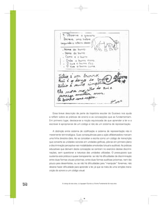 Essa breve descrição de parte da trajetória escolar do Gustavo nos ajuda
     a reﬂetir sobre as práticas de ensino e as concepções que as fundamentam.
     Em primeiro lugar, destaca-se a noção equivocada de que aprender a ler e a
     escrever é apropriar-se de um código e não de um sistema de representação.


         A distinção entre sistema de codiﬁcação e sistema de representação não é
     meramente terminológica. Suas consequências para a ação alfabetizadora marcam
     uma linha divisória clara. Ao se conceber a escrita como um código de transcrição
     que converte as unidades sonoras em unidades gráﬁcas, põe-se em primeiro plano
     a discriminação perceptiva nas modalidades envolvidas (visual e auditiva). As práticas
     educativas que derivam desta concepção se centram no exercício destas discrimi-
     nações, sem questionar a natureza das unidades utilizadas. O pressuposto que
     sustenta esta prática é quase transparente: se não há diﬁculdades de discriminação
     entre duas formas visuais próximas, entre duas formas auditivas próximas, nem tão
     pouco para desenhá-las, ou se não há diﬁculdades para “manipular” fonemas, não
     deveria haver diﬁculdade para aprender a ler, já que se trata de uma simples trans-
     crição do sonoro a um código visual.




38                A criança de seis anos, a Linguagem Escrita e o Ensino Fundamental de nove anos




                                                 38
 