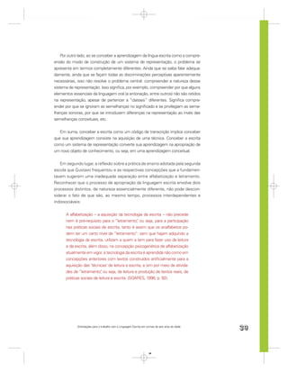 Por outro lado, ao se conceber a aprendizagem da língua escrita como a compre-
ensão do modo de construção de um sistema de representação, o problema se
apresenta em termos completamente diferentes. Ainda que se saiba falar adequa-
damente, ainda que se façam todas as discriminações perceptivas aparentemente
necessárias, isso não resolve o problema central: compreender a natureza desse
sistema de representação. Isso signiﬁca, por exemplo, compreender por que alguns
elementos essenciais da linguagem oral (a entonação, entre outros) não são retidos
na representação, apesar de pertencer a “classes” diferentes. Signiﬁca compre-
ender por que se ignoram as semelhanças no signiﬁcado e se privilegiam as seme-
lhanças sonoras, por que se introduzem diferenças na representação ao invés das
semelhanças conceituais, etc.


   Em suma, conceber a escrita como um código de transcrição implica conceber
que sua aprendizagem consiste na aquisição de uma técnica. Conceber a escrita
como um sistema de representação converte sua aprendizagem na apropriação de
um novo objeto de conhecimento, ou seja, em uma aprendizagem conceitual.


   Em segundo lugar, a reﬂexão sobre a prática de ensino adotada pela segunda
escola que Gustavo frequentou e as respectivas concepções que a fundamen-
tavam sugerem uma inadequada separação entre alfabetização e letramento.
Reconhecer que o processo de apropriação da linguagem escrita envolve dois
processos distintos, de natureza essencialmente diferente, não pode descon-
siderar o fato de que são, ao mesmo tempo, processos interdependentes e
indissociáveis:


      A alfabetização – a aquisição da tecnologia da escrita – não precede
      nem é pré-requisito para o “letramento” ou seja, para a participação
                                                 ,
      nas práticas sociais de escrita, tanto é assim que os analfabetos po-
      dem ter um certo nível de “letramento”: sem que hajam adquirido a
      tecnologia da escrita, utilizam a quem a tem para fazer uso da leitura
      e da escrita, além disso, na concepção psicogenética de alfabetização
      atualmente em vigor, a tecnologia da escrita é aprendida não como em
      concepções anteriores com textos construídos artiﬁcialmente para a
      aquisição das ‘técnicas’ de leitura e escrita, e sim por meio de ativida-
      des de “letramento” ou seja, de leitura e produção de textos reais, de
                           ,
      práticas sociais de leitura e escrita. (SOARES, 1998, p. 92).




             Orientações para o trabalho com a Linguagem Escrita em turmas de seis anos de idade
                                                                                                   39


                                                                      39
 