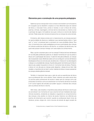 Elementos para a construção de uma proposta pedagógica

        Sabemos que as crianças são muito curiosas e se envolvem com entusiasmo
     em situações que as desaﬁam a explorar os mais diferentes tipos de material
     de leitura; a manusear livros, jornais e revistas; a ouvir a leitura de contos,
     poemas, crônicas, reportagens; a brincar de ler e de escrever ou mesmo a criar
     e participar de jogos e brincadeiras nas quais a leitura e a escrita são objetos
     centrais. Todas essas são maneiras de aproximar as crianças da cultura letrada.


         Entretanto, além desse contato com o material escrito, as crianças precisam
     ter oportunidades de observar e reelaborar suas representações sobre o “para
     que” e “como” as pessoas leem e escrevem em suas atividades diárias. Para
     isso, é importante que a ação pedagógica promova a participação das crianças
     em práticas autênticas de leitura e de escrita, no cotidiano da sala de aula, nas
     quais elas possam sempre interagir com esse objeto do conhecimento.


         Mas o que ler e escrever para e com as crianças? A leitura de livros de literatura
     em voz alta pelas professoras pode ser um desses momentos em que se pratica a
     leitura com a participação dos alunos. A cada livro lido pela professora, as crianças
     vão incorporando novas referências sobre como se conﬁguram os livros de literatura
     (localização do título, do nome do autor, da editora etc.). A leitura em voz alta desperta
     o desejo e a curiosidade das crianças. Quando elas gostam da história que foi lida em
     sala de aula, acabam buscando os livros em momentos livres de leitura. Portanto,
     a leitura em voz alta para as crianças pode despertar o desejo de ser leitor. Vale
     ressaltar a importância de se lerem outros materiais de leitura e buscar apresentar
     às crianças variados gêneros textuais.


        Também é importante levar para a sala de aula as experiências de leitura
     que as professoras têm como adultos. Trazer materiais que estão sendo lidos
     ou escritos pelos proﬁssionais da escola e relatar para as crianças como são
     produzidos os textos e como se caracterizam os momentos de leitura na escola
     e em outros lugares são atitudes que podem aguçar o interesse das crianças
     para as práticas de leitura e escrita.


         Além disso, vale ressaltar a importância das práticas de leitura e escrita que
     se concretizam nos momentos em que a escrita torna-se mediadora das expe-
     riências escolares, ampliando as relações e regulando os comportamentos
     das crianças e dos adultos no interior da escola. Estamos nos referindo aos
     eventos de letramento que ocorrem quando as professoras levam livros de
     literatura, jornais, artigos etc. como recursos de estudo de algum projeto de



40                 A criança de seis anos, a Linguagem Escrita e o Ensino Fundamental de nove anos




                                                  40
 