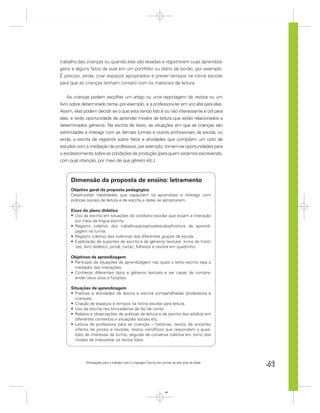 trabalho das crianças ou quando elas são levadas a registrarem suas aprendiza-
gens e alguns fatos da aula em um portifólio ou diário de bordo, por exemplo.
É preciso, ainda, criar espaços apropriados e prever tempos na rotina escolar
para que as crianças tenham contato com os materiais de leitura.


    As crianças podem escolher um artigo ou uma reportagem de revista ou um
livro sobre determinado tema, por exemplo, e a professora ler em voz alta para elas.
Assim, elas podem decidir se o que está sendo lido é ou não interessante e útil para
elas, e terão oportunidade de aprender modos de leitura que estão relacionados a
determinados gêneros. Na escrita de texto, as situações em que as crianças são
estimuladas a interagir com as demais turmas e outros proﬁssionais da escola, ou
ainda, a escrita de registros sobre fatos e atividades que compõem um ciclo de
estudos com a mediação da professora, por exemplo, tornam-se oportunidades para
o esclarecimento sobre as condições de produção (para quem estamos escrevendo,
com qual intenção, por meio de que gênero etc.).



     Dimensão da proposta de ensino: letramento
     Objetivo geral da proposta pedagógica
     Desenvolver habilidades que capacitem os aprendizes a interagir com
     práticas sociais de leitura e de escrita e delas se apropriarem.

     Eixos do plano didático
       Uso da escrita em situações do cotidiano escolar que exijam a interação
       por meio da língua escrita.
       Registro coletivo dos trabalhos/projetos/estudos/história da aprendi-
       zagem na turma.
       Registro coletivo das vivências dos diferentes grupos da escola.
       Exploração de suportes de escrita e de gêneros textuais: livros de histó-
       rias, livro didático, jornal, cartaz, folhetos e revista em quadrinho.

     Objetivos de aprendizagem
      Participar de situações de aprendizagem nas quais o texto escrito seja o
      mediador das interações.
      Conhecer diferentes tipos e gêneros textuais e ser capaz de compre-
      ender seus usos e funções.

     Situações de aprendizagem
       Práticas e atividades de leitura e escrita compartilhadas (professora e
       crianças).
       Criação de espaços e tempos na rotina escolar para leitura.
       Uso da escrita nas brincadeiras de faz de conta.
       Relatos e observações de práticas de leitura e de escrita dos adultos em
       diferentes contextos e situações sociais etc.
       Leitura da professora para as crianças – histórias, textos de encartes
       infantis de jornais e revistas, textos cientíﬁcos que respondam a ques-
       tões de interesse da turma, seguida de conversa coletiva em torno dos
       modos de interpretar os textos lidos.




             Orientações para o trabalho com a Linguagem Escrita em turmas de seis anos de idade
                                                                                                   41


                                                                      41
 