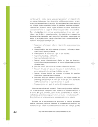 assinalar que não é preciso esperar que as crianças escrevam convencionalmente
     para realizar atividades que visem desenvolver habilidades, estratégias e compor-
     tamentos de leitura e de escrita de textos. No caso de a turma ou parte dela ainda
     não escrever convencionalmente, podem ser pensadas diferentes estratégias.
     Uma delas é a professora exercer o papel de escriba da classe, produzindo os
     textos coletivamente, ou o papel de leitora, lendo para todos o texto escolhido.
     Outra estratégia é permitir e estimular que as escritas espontâneas sejam produ-
     zidas em sala. Também é possível aproveitar a diversidade da turma e agrupar os
     alunos de forma que aqueles que já decodiﬁcam e codiﬁcam possam servir de
     leitores ou de escribas para os colegas. Qualquer que seja a estratégia adotada, a
     professora pode propor às crianças que :


            Reescrevam o texto com palavras mais simples para expressar seu
            conteúdo.
            Marquem partes dos textos lidos de acordo com a informação reque-
            rida ou com o objetivo da leitura.
            Grifem palavras de acordo com o que se quer ressaltar.
            Façam resumos do que está escrito.
            Façam anotações sobre o texto.
            Realizem leituras individuais ou em duplas (um aluno que já se apro-
            priou do funcionamento do sistema de escrita pode ler para outro que
            ainda não o faz),
            Realizem leituras teatralizadas de textos ou de trechos de textos.
            Realizem leituras com pausas planejadas e contextualizadas, com
            perguntas que orientem a interpretação das crianças.
            Realizem leituras seguidas de conversas orientadas por questões
            previamente planejadas pela professora.
            Produzam textos em pequenos grupos ou em duplas (também se
            podem agrupar as crianças de forma que aquelas que já são capazes de
            codiﬁcar e decodiﬁcar se façam de escribas do grupo).
            Produzam textos com apoio de roteiros deﬁnidos pelo coletivo.


        Há, ainda, as atividades que ampliam o trabalho com o conteúdo dos textos.
     São aquelas atividades planejadas, como ampliação do momento de leitura e
     de escrita. Em geral, envolvem, dentre muitas possibilidades de trabalho, a
     produção e a apresentação de peças teatrais, pesquisas e estudos de aprofun-
     damento, leitura de livros ou de outros textos sobre o mesmo assunto.


        À medida que se vai trabalhando os textos com as crianças, é possível
     observar como elas passam a considerar as orientações da professora no
     momento em que entram em contato com novos textos. Por exemplo, quando



44               A criança de seis anos, a Linguagem Escrita e o Ensino Fundamental de nove anos




                                                44
 