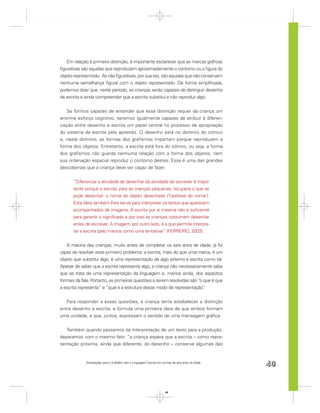 Em relação à primeira distinção, é importante esclarecer que as marcas gráﬁcas
ﬁgurativas são aquelas que reproduzem aproximadamente o contorno ou a ﬁgura do
objeto representado. As não ﬁgurativas, por sua vez, são aquelas que não conservam
nenhuma semelhança ﬁgural com o objeto representado. De forma simpliﬁcada,
podemos dizer que, neste período, as crianças serão capazes de distinguir desenho
de escrita e ainda compreender que a escrita substitui e não reproduz algo.


   Se formos capazes de entender que essa distinção requer da criança um
enorme esforço cognitivo, seremos igualmente capazes de atribuir à diferen-
ciação entre desenho e escrita um papel central no processo de apropriação
do sistema de escrita pelo aprendiz. O desenho está no domínio do icônico
e, neste domínio, as formas dos graﬁsmos importam porque reproduzem a
forma dos objetos. Entretanto, a escrita está fora do icônico, ou seja, a forma
dos graﬁsmos não guarda nenhuma relação com a forma dos objetos, nem
sua ordenação espacial reproduz o contorno destes. Essa é uma das grandes
descobertas que a criança deve ser capaz de fazer:


      “Diferenciar a atividade de desenhar da atividade de escrever é impor-
      tante porque a escrita, para as crianças pequenas, recupera o que se
      pode desenhar: o nome do objeto desenhado (‘hipótese do nome’).
      Esta ideia também lhes serve para interpretar os textos que aparecem
      acompanhados de imagens. A escrita por si mesma não é suﬁciente
      para garantir o signiﬁcado e por isso as crianças costumam desenhar
      antes de escrever. A imagem, por outro lado, é a que permite interpre-
      tar a escrita (pelo menos como uma tentativa)” (FERREIRO, 2003).


   A maioria das crianças, muito antes de completar os seis anos de idade, já foi
capaz de resolver esse primeiro problema: a escrita, mais do que uma marca, é um
objeto que substitui algo, é uma representação de algo externo à escrita como tal.
Apesar de saber que a escrita representa algo, a criança não necessariamente sabe
que se trata de uma representação da linguagem e, menos ainda, dos aspectos
formais da fala. Portanto, as primeiras questões a serem resolvidas são “o que é que
a escrita representa” e “qual é a estrutura desse modo de representação”   .


   Para responder a essas questões, a criança tenta estabelecer a distinção
entre desenho e escrita, e formula uma primeira ideia de que ambos formam
uma unidade, e que, juntos, expressam o sentido de uma mensagem gráﬁca.


   Também quando passamos da interpretação de um texto para a produção,
deparamos com o mesmo fato: “a criança espera que a escrita – como repre-
sentação próxima, ainda que diferente, do desenho – conserve algumas das


             Orientações para o trabalho com a Linguagem Escrita em turmas de seis anos de idade
                                                                                                   49


                                                                      49
 
