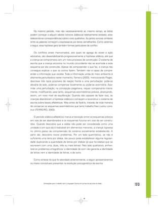 No mesmo período, mas não necessariamente ao mesmo tempo, as letras
podem começar a adquirir valores sonoros (silábicos) relativamente estáveis, esta-
belecendo-se correspondências sobre o eixo qualitativo. As partes sonoras similares
entre as palavras começam a expressar-se por letras semelhantes. Como veremos
a seguir, essa hipótese gera também formas particulares de conﬂito.


    Os conﬂitos antes mencionados, aos quais se agrega às vezes a ação
educativa, vão desestabilizando progressivamente a hipótese silábica, até que
a criança se comprometa com um novo processo de construção. O sistema de
escrita que a criança encontra no mundo circundante não se acomoda a este
esquema por ela construído. Apesar de compreender o que faz, a criança não
consegue explicar o que os outros fazem. Também não é capaz de compre-
ender a informação que recebe. Toda a informação vinda do meio ambiente é
altamente perturbadora neste momento. Ferreiro (2003), mencionando Piaget,
descreve três tipos possíveis de reação frente a uma perturbação: pode-se
deixá-la de lado, pode-se compensar localmente ou pode-se assimilá-la. Assi-
milar uma perturbação, na concepção piagetiana, requer compensá-la inteira-
mente, modiﬁcando, para tanto, esquemas assimilatórios prévios, alcançando,
assim, um novo nível de equilibração. Quando são capazes de fazer isso, as
crianças abandonam a hipótese silábica e começam a reconstruir o sistema de
escrita sobre bases alfabéticas. Mas antes de fazê-lo, tratarão de toda maneira
de conservar os esquemas assimilatórios que tanto trabalho lhes custou cons-
truir (FERREIRO, 2003).


   O período silábico-alfabético marca a transição entre os esquemas prévios
em vias de ser abandonados e os esquemas futuros em vias de ser constru-
ídos. Quando descobre que a sílaba não pode ser considerada como uma
unidade e sim que ela é realizável em elementos menores, a criança ingressa
no último passo da compreensão do sistema socialmente estabelecido. A
partir daí, descobre novos problemas. Por um lado quantitativo, se não é
suﬁciente uma letra por sílaba, tão pouco pode estabelecer alguma regulari-
dade duplicando a quantidade de letras por sílabas (já que há sílabas que se
escrevem com uma, duas, três ou mais letras). Pelo lado qualitativo, enfren-
tará os problemas ortográﬁcos: a identidade de som não garante a identidade
de letras nem a identidade de letras, a de sons.


   Como síntese do que foi abordado anteriormente, a seguir apresentaremos
os níveis conceituais presentes na evolução psicogenética da escrita.




             Orientações para o trabalho com a Linguagem Escrita em turmas de seis anos de idade
                                                                                                   53


                                                                      53
 