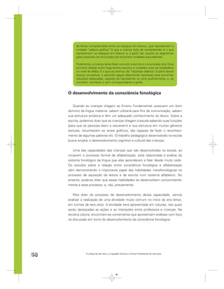 de letras compreendido entre os espaços em branco, que representam a
          unidade “palavra gráﬁca” O que a criança trata de compreender é o que
                                 .
          representam os espaços em branco e, a partir daí, ajustar as segmenta-
          ções possíveis do enunciado até encontrar unidades equivalentes.

          Finalmente, a criança tenta fazer coincidir a escrita e o enunciado oral. Essa
          primeira relação entre fragmentos escritos e unidades orais se estabelece
          no nível da sílaba. É o que se chamou de “hipótese silábica” A partir desse
                                                                        .
          avanço conceitual, o aprendiz segue elaborando hipóteses para encontrar
          soluções adequadas, capazes de representar os sons graﬁcamente, e, ao
          contrário, conhecer o som correspondente à graﬁa.


     O desenvolvimento da consciência fonológica

        Quando as crianças chegam ao Ensino Fundamental, possuem um bom
     domínio da língua materna: sabem utilizá-la para ﬁns de comunicação, sabem
     sua estrutura sintática e têm um adequado conhecimento do léxico. Sobre a
     escrita, podemos dizer que as crianças chegam à escola sabendo suas funções
     (para que as pessoas leem e escrevem) e sua estrutura em muitos gêneros
     textuais, reconhecem os sinais gráﬁcos, são capazes de fazer o reconheci-
     mento de algumas palavras etc. O trabalho pedagógico desenvolvido na escola
     busca ampliar o desenvolvimento cognitivo e cultural das crianças.


         Uma das capacidades das crianças que são desenvolvidas na escola, ao
     iniciarem o processo formal de alfabetização, está relacionada à análise do
     sistema fonológico da língua que elas aprenderam a falar desde muito cedo.
     Os estudos sobre a relação entre consciência fonológica e alfabetização
     vêm demonstrando o importante papel das habilidades metafonológicas no
     processo de aquisição da leitura e da escrita num sistema alfabético. No
     entanto, pode-se dizer que essas habilidades se desenvolvem concomitante-
     mente a esse processo; e, não, previamente.


        Para dizer do processo de desenvolvimento dessa capacidade, vamos
     analisar a realização de uma atividade muito comum no início do ano letivo,
     em turmas de seis anos. A atividade será apresentada em colunas, nas quais
     serão destacadas as ações e as interações entre professora e crianças. Na
     terceira coluna, encontram-se comentários que apresentam análises com foco
     na discussão em torno do desenvolvimento da consciência fonológica.




58               A criança de seis anos, a Linguagem Escrita e o Ensino Fundamental de nove anos




                                                58
 