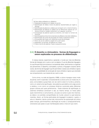 Na fase silábico-alfabética ou alfabética:
           Separação de palavras em sílabas na escrita;
           Identiﬁcação de sílabas iniciais de palavras representadas por vogal ou
           ditongo;
           Identiﬁcação de palavras ou sílabas que começam com o mesmo fonema;
           Identiﬁcação de palavras ou sílabas que se diferenciam apenas por um
           fonema (inicial ou medial), oralmente e, em seguida, na escrita;
           Comparação de palavras quanto ao tamanho, com base no número de
           fonemas;
           Identiﬁcação/reconhecimento das letras do alfabeto e da ordem alfabética;
           Identiﬁcação dos sinais de pontuação em frases e pequenos textos;
           Comparação das frases com diferentes sinais de pontuação;
           Treino do uso do caderno e papel com e sem pauta;
           Separação, ao escrever, de palavras em frases;
           Cópia e escrita de palavras, frases e pequenos textos.




     2.4 | O desenho e a brincadeira - formas de linguagem a
           serem exploradas no processo de alfabetização

         A criança vivencia, experimenta e apreende o mundo por meio de diferentes
     formas de interação com o outro e com os objetos. O uso de diferentes linguagens
     é o que lhe permitirá comunicar-se e compreender ideias, sentimentos e a organizar
     seu pensamento. O desenho, a brincadeira, a pintura, a linguagem corporal, dentre
     outras, são formas de linguagem que lhe permitirão o acesso aos símbolos e signos
     culturais e a possibilidade de construção de novos símbolos e signos que orientarão
     seu comportamento, sua maneira de ver, sentir e viver.


         Como vimos, na visão de Vygotsky (1998), a cultura impregna nosso modo
     de pensar, sentir e aprender. Compreendendo a cultura como os modos de um
     povo, comunidade ou grupo fazer, ver, ser, sentir e estar no mundo e, portanto,
     como um sistema de signiﬁcação, não podemos percebê-la como algo pronto
     e estático, e sim como um processo dinâmico construído pelos diferentes
     grupos culturais aos quais pertencemos. Esses sistemas de signiﬁcação ou
     sistemas simbólicos constituem e são, ao mesmo tempo, os meios pelos
     quais transmitimos e comunicamos, uns para os outros e para nós mesmos,
     as ideias e os sentidos compartilhados do mundo cultural no qual estamos
     inseridos. Assim, as formas particulares de linguagem (a palavra, o gesto, a
     arte e o desenho, dentre outros) são instrumentos de apropriação da cultura
     pelas crianças, permitindo-lhes a decifração do mundo e, consequentemente,
     orientando suas ações e suas manifestações sobre o meio em que vivem.




64                A criança de seis anos, a Linguagem Escrita e o Ensino Fundamental de nove anos




                                                 64
 