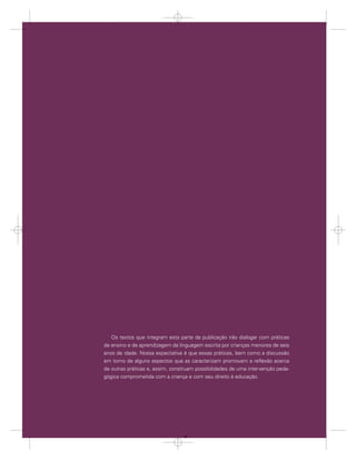 Os textos que integram esta parte da publicação irão dialogar com práticas
     de ensino e de aprendizagem da linguagem escrita por crianças menores de seis
     anos de idade. Nossa expectativa é que essas práticas, bem como a discussão
     em torno de alguns aspectos que as caracterizam promovam a reﬂexão acerca
     de outras práticas e, assim, construam possibilidades de uma intervenção peda-
     gógica comprometida com a criança e com seu direito à educação.




70                A criança de seis anos, a Linguagem Escrita e o Ensino Fundamental de nove anos




                                                 70
 