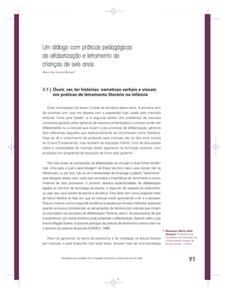 Um diálogo com práticas pedagógicas
de alfabetização e letramento de
crianças de seis anos
Maria Zélia Versiani Machado *




3.1 | Ouvir, ver, ler histórias: narrativas verbais e visuais
      em práticas de letramento literário na infância

    Duas motivações me levam a tratar da temática deste texto. A primeira vem
da surpresa com que me deparei com a expressão hoje usada pelo mercado
editorial ‘livros para bebês’; e a segunda advém dos problemas de natureza
conceitual gerados pelos gêneros da literatura endereçados a crianças ainda não
alfabetizadas ou a crianças que iniciam o seu processo de alfabetização, gêneros
bem diferentes daqueles que tradicionalmente se reconhecem como literários.
Hoje se vê o crescimento da produção para crianças não só dos anos iniciais
do Ensino Fundamental, mas também da educação infantil, fruto de discussões
sobre a necessidade de inserção deste segmento na formação docente, com
projeções em programas de aquisição de livros pelo governo.


    Nos dias atuais, as concepções de alfabetização se vinculam a duas fortes tendên-
cias. Uma para a qual a aprendizagem da língua escrita e seus usos sociais não se
diferenciam, e, por isso, não se vê a necessidade de empregar a palavra “letramento”
para designar esses usos; outra que considera a importância de reconhecer a conco-
mitância de dois processos: o primeiro destaca especiﬁcidades da alfabetização
ligadas ao domínio da tecnologia da escrita; o segundo diz respeito ao letramento,
ou seja, aos usos sociais da escrita e da leitura. Este texto tem como proposta tratar
da leitura literária na fase em que as crianças estão aprendendo a ler e a escrever.
Procuro mostrar como a segunda tendência é aquela que fornece melhores respostas
quando se busca compreender as apropriações da literatura por crianças que iniciam
ou consolidam seu processo de alfabetização. Parte-se, assim, do pressuposto de que
a experiência com textos literários pode anteceder a alfabetização, fazendo valer o que
ensina Magda Soares: é possível participar de práticas de letramento mesmo sem ter
o domínio do sistema da escrita (SOARES, 1998).
                                                                                                      * Machado, Maria Zélia
                                                                                                        Versiani. Professora da
   Para me aproximar do tema da autonomia e da mediação na leitura literária                            Faculdade de Educação da
                                                                                                        Universidade Federal de
por crianças, o qual proponho com este texto, lançarei mão de uma estratégia                            Minas Gerais – UFMG.




                Orientações para o trabalho com a Linguagem Escrita em turmas de seis anos de idade
                                                                                                                         71


                                                                         71
 