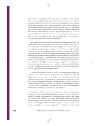 para evitar me perder no emaranhado de livros que se produzem ano a ano para
     a faixa etária que se pretende alcançar. Assumindo uma proposta mais modesta,
     analisarei três livros de uma escritora de carreira já consolidada por obras dirigidas
     a esse público especial, com o objetivo de levantar aspectos sobre elementos
     relevantes que compõem os gêneros, e que, em grande parte, se caracterizam
     pelo equilíbrio entre narrativa visual e narrativa verbal. A autora é Eva Furnari e
     foi escolhida por trazer, no conjunto de sua obra, muitos exemplos de livros que
     propiciam diferentes modos de interação com as crianças, cumprindo bem o
     trânsito entre a leitura autônoma e a leitura mediada, que, neste texto, deno-
     mino: histórias para ler sozinho e histórias para ouvir.


         As histórias que ﬁcam da infância não são somente aquelas que lemos por
     conta própria, mas também aquelas que nos foram contadas. Neste caso, a
     memória guarda, além da história e seus personagens, a voz de quem contou,
     sua entonação, seus gestos, sua emoção. Ao contrário do que se imagina, os dois
     modos de conhecer as histórias são experiências que prosseguem pela vida afora,
     mesmo depois que se aprende a ler. Quando se pensa na formação do leitor, ouvir
     e ler narrativas literárias são atos que mais comumente localizamos no aprendizado
     inicial da leitura, embora os encontremos, de modo menos frequente, em outras
     etapas da escolaridade. Não vamos reﬂetir, aqui, sobre os atos de ler e ouvir histó-
     rias em toda essa abrangência, mas, sim, sobre o que signiﬁca a interação com o
     texto literário quando ainda não se tem o amplo domínio do código alfabético, fase
     em que a mediação é necessária e está em relação direta com a atividade de ler
     sozinho, que signiﬁca a conquista da autonomia.


         A entrada da criança no mundo da escrita é responsável pela abertura de
     inúmeras portas, antes acessíveis a ela somente pela mediação do outro. Na
     infância, a presença do outro – nas interações com a linguagem escrita, ainda
     não totalmente familiar à criança pequena –, faz-se constante. Quando começa
     a ler, a criança convida o leitor adulto mais experiente a participar com ela nos
     processos de construção de sentidos, em situações de leitura de livros, placas,
     outdoors, jornais, rótulos e tantos outros textos, que ela passa a ver/ler de modo
     diferente do que até bem pouco tempo via, quando não lia.


         É importante reforçar, assim, que, na infância, mais que em outras fases da
     formação do leitor, ler é atividade partilhada, na qual se conﬁrmam sentidos e
     funções da leitura, construídos pela curiosidade de quem descobre que a letra
     diz o mundo. Com a literatura não poderia ser diferente. No início do processo
     de alfabetização, pode haver uma convivência harmoniosa entre diferentes
     maneiras de interagir com o texto ﬁccional ou poético – o texto em prosa ou em
     verso – que se faz ora pela escuta, ora pela leitura individual ou silenciosa. Este



72                  A criança de seis anos, a Linguagem Escrita e o Ensino Fundamental de nove anos




                                                   72
 