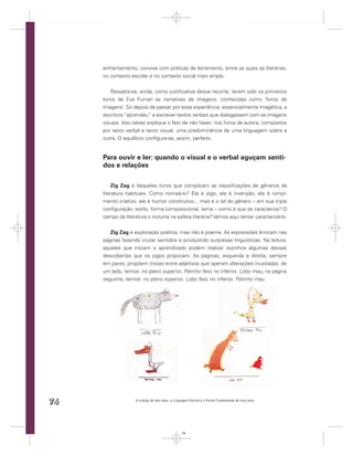 enfrentamento, convive com práticas de letramento, entre as quais as literárias,
     no contexto escolar e no contexto social mais amplo.


         Ressalta-se, ainda, como justiﬁcativa desse recorte, terem sido os primeiros
     livros de Eva Furnari as narrativas de imagens, conhecidas como ‘livros de
     imagens’. Só depois de passar por essa experiência, essencialmente imagética, a
     escritora “aprendeu” a escrever textos verbais que dialogassem com as imagens
     visuais. Isso talvez explique o fato de não haver, nos livros da autora, compostos
     por texto verbal e texto visual, uma predominância de uma linguagem sobre a
     outra. O equilíbrio conﬁgura-se, assim, perfeito.


     Para ouvir e ler: quando o visual e o verbal aguçam senti-
     dos e relações

         Zig Zag é daqueles livros que complicam as classiﬁcações de gêneros da
     literatura habituais. Como nomeá-lo? Ele é jogo, ele é invenção, ele é rompi-
     mento criativo, ele é humor construtivo... mas e o tal do gênero – em sua tripla
     conﬁguração: estilo, forma composicional, tema – como é que se caracteriza? O
     campo da literatura o incluiria na esfera literária? Vamos aqui tentar caracterizá-lo.


        Zig Zag é exploração poética, mas não é poema. As expressões brincam nas
     páginas fazendo cruzar sentidos e produzindo surpresas linguísticas. Na leitura,
     aqueles que iniciam o aprendizado podem realizar sozinhos algumas dessas
     descobertas que os jogos propiciam. As páginas, esquerda e direita, sempre
     em pares, propõem trocas entre adjetivos que operam alterações inusitadas: de
     um lado, temos: no plano superior, Patinho feio; no inferior, Lobo mau; na página
     seguinte, temos: no plano superior, Lobo feio; no inferior, Patinho mau.




74                  A criança de seis anos, a Linguagem Escrita e o Ensino Fundamental de nove anos




                                                   74
 