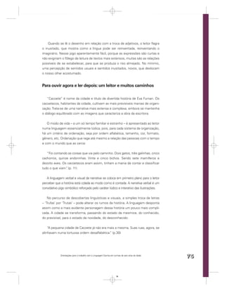Quando se lê o desenho em relação com a troca de adjetivos, o leitor ﬂagra
o inusitado, que mostra como a língua pode ser reinventada, reinventando o
imaginário. Nesse jogo aparentemente fácil, porque as expressões são curtas e
não exigiriam o fôlego de leitura de textos mais extensos, muitas são as relações
possíveis de se estabelecer, para que se produza o riso almejado. No mínimo,
uma percepção de sentidos usuais e sentidos inusitados, novos, que deslocam
o nosso olhar acostumado.


Para ouvir agora e ler depois: um leitor e muitos caminhos

   “Cacoete” é nome da cidade e título de divertida história de Eva Furnari. Os
cacoetecos, habitantes da cidade, cultivam as mais previsíveis manias de organi-
zação. Trata-se de uma narrativa mais extensa e complexa, embora se mantenha
o diálogo equilibrado com as imagens que caracteriza a obra da escritora.


   O modo de vida – a um só tempo familiar e estranho – é apresentado ao leitor
numa linguagem essencialmente lúdica, pois, para cada sistema de organização,
há um critério de ordenação, seja por ordem alfabética, tamanho, cor, formato,
gênero, etc. Ordenação que rege até mesmo a relação das pessoas com o tempo
e com o mundo que as cerca:


   “Foi contando as coisas que via pelo caminho. Dois gatos, três galinhas, cinco
cachorros, quinze andorinhas. Vinte e cinco bichos. Sendo sete mamíferos e
dezoito aves. Os cacoetecos eram assim, tinham a mania de contar e classiﬁcar
tudo o que viam” (p. 11)
                .


   A linguagem verbal e visual da narrativa se coloca em primeiro plano para o leitor
perceber que a história está colada ao modo como é contada. A narrativa verbal é um
convidativo jogo simbólico reforçado pelo caráter lúdico e interativo das ilustrações.


    No percurso de descobertas linguísticas e visuais, a simples troca de letras
– ‘Trufas’ por ‘Trutas’ – pode alterar os rumos da história. A linguagem desponta
assim como a mais evidente personagem dessa história um pouco mais compli-
cada. A cidade se transforma, passando do estado da mesmice, do conhecido,
do previsível, para o estado da novidade, do desconhecido:


    “A pequena cidade de Cacoete já não era mais a mesma. Suas ruas, agora, se
alinhavam numa tortuosa ordem desalfabética. (p.30)
                                             ”




             Orientações para o trabalho com a Linguagem Escrita em turmas de seis anos de idade
                                                                                                   75


                                                                      75
 