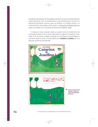 leitora/escritora passava por diﬁculdades próprias do processo de apropriação do
     sistema da escrita, mas, simultaneamente a esse enfrentamento, convivia com
     práticas de letramento, entre as quais, as literárias, no contexto escolar e no
     contexto familiar. Este trabalho reforça, assim, a perspectiva da alfabetização que
     supõe uma relação com o processo de letramento (SOARES, 2003).


        A criança do nosso exemplo revela um grande domínio de elementos de
     construção narrativa e cria um texto verbal para as imagens em sequência, orde-
     nadas no ﬁo do tempo, situadas no espaço, em que ﬁguram as personagens e
     sua trama. Vejamos, então, uma leitura/escrita de Catarina e Joseﬁna por uma
     pequena neo-leitora chamada Tetê.




                                                                                          “ Catarina estava imdo
                                                                                            acanpar e acho um
                                                                                            lugar lindo debaicho
                                                                                            do morro.”




78                 A criança de seis anos, a Linguagem Escrita e o Ensino Fundamental de nove anos




                                                  78
 