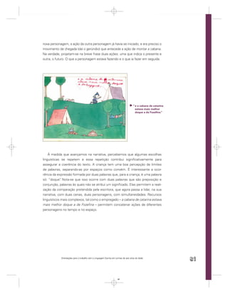 nova personagem, a ação da outra personagem já havia se iniciado, e era preciso o
movimento de chegada (daí o gerúndio) que antecede a ação de montar a cabana.
Na verdade, projetam-se na breve frase duas ações: uma que indica o presente e
outra, o futuro. O que a personagem estava fazendo e o que ia fazer em seguida.




                                                                                    “ e a cabana de catarina
                                                                                      estava mais melhor
                                                                                      doque a da Fozeﬁna.”




    À medida que avançamos na narrativa, percebemos que algumas escolhas
linguísticas se repetem e essa repetição contribui signiﬁcativamente para
assegurar a coerência do texto. A criança tem uma boa percepção de limites
de palavras, separando-as por espaços como convém. É interessante a ocor-
rência da expressão formada por duas palavras que, para a criança, é uma palavra
só: “doque” Nota-se que isso ocorre com duas palavras que são preposição e
             .
conjunção, palavras às quais não se atribui um signiﬁcado. Elas permitem a reali-
zação da comparação pretendida pela escritora, que agora passa a lidar, na sua
narrativa, com duas cenas, duas personagens, com simultaneidades. Recursos
linguísticos mais complexos, tal como o empregado – a cabana de catarina estava
mais melhor doque a de Fozeﬁna – permitem concatenar ações de diferentes
personagens no tempo e no espaço.




            Orientações para o trabalho com a Linguagem Escrita em turmas de seis anos de idade
                                                                                                               81


                                                                     81
 