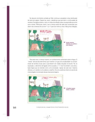 No decorrer da história contada por Tetê, continua a prevalecer a boa distribuição
     de texto por página. Captam-se, assim, relevâncias que permitem a continuidade da
     narrativa. Na página anterior, mais um índice de reﬂexão sobre correspondências entre
     sons e letras. Reforça-se, assim, que a criança ainda não sabe das convenções que
     dizem dos contextos de uso de ‘r’ ou ‘rr’ para som forte ou fraco. Mas já faz analogias.




                                                                                           ” iainda catarina
                                                                                             ofereseu um vitido e
                                                                                             uma cabana.”




         Para esta cena, a criança mostrou um conhecimento soﬁsticado sobre a língua. O
     “iainda” articula dois elementos que mostram um grau de complexidade na compre-
     ensão da narrativa visual, para o qual devem ser criadas soluções na escrita. Há, na
     expressão, o elemento de ligação entre as ações, o “i” mas há também uma articu-
                                                           ,
     lação lógica que se entende como uma concessão: ‘apesar de tudo isso’, Catarina
     ofereceu um vestido e uma cabana a Joseﬁna. Há uma coerência interna na escrita da
     criança ligada à construção dessas duas personagens.




                                                                                           “ e Fozeﬁna ispere-
                                                                                             metar o vistido.”




84                  A criança de seis anos, a Linguagem Escrita e o Ensino Fundamental de nove anos




                                                   84
 