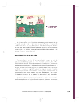 “ e a cabana também
                                                                                       ﬁcou bonita. FIM”




   Na última cena, Tetê encontra a solução para o grande problema que ainda não
havia sido resolvido e ainda a incomodava: “as cabanas” também precisavam de
um ﬁnal feliz. O FIM, em caixa-alta, impresso perto das personagens, afasta-se
do lugar onde se localiza a história que está sendo escrita por Tetê para dentro da
cena. Unindo o ﬁm dos dois textos – a narrativa visual e a narrativa verbal –, de
autorias diferentes, que terminam ali.


Algumas considerações ﬁnais

   Pavimentar bem o caminho do letramento literário antes e no início do
processo de alfabetização pode ser a mais importante tarefa à qual as profes-
soras deveriam se lançar, se descobrirem a tempo o que signiﬁca o contato com
bons livros da literatura para a vida, para a formação humana. Por mais fáceis e
simples que sejam as histórias, elas sempre requerem algum ensinamento, que
vai desde o modo como pegar o livro, passar as páginas; desde as indicações
sobre a direção da escrita nos livros, sobre a ordenação sequencial que indica um
ﬂuxo narrativo – seja livro de imagens, seja texto verbal e visual – daí a aposta,
no que a princípio parece ser um exagero, em se produzirem livros para bebês.


  A autonomia do leitor é uma conquista contínua, que não se separa deﬁnitiva-
mente das mediações. Por mais experientes que sejam os leitores, eles sempre




             Orientações para o trabalho com a Linguagem Escrita em turmas de seis anos de idade
                                                                                                           87


                                                                      87
 