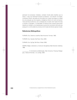 participam de processos mediados, condição movida pelos desaﬁos que os
     textos – e aqui nos interessam de perto os literários – nos colocam. O simples,
     na literatura infantil, não pode ser confundido com o banal, que segue os moldes
     de uma produção que não respeita a inteligência infantil, em nome do favoreci-
     mento de leitura autônoma, sem a mediação de um adulto. Sem repetir fórmulas
     ou facilitar a linguagem, a simplicidade na literatura para crianças pode propor
     desaﬁos em direção a uma travessia para a autonomia, ao produzir estímulos que
     assegurem a continuidade do processo de formação de leitores apenas iniciado.


     Referências Bibliográﬁcas

     FURNARI, Eva. Catarina e Joseﬁna. Belo Horizonte: Formato, 1990.


     FURNARI, Eva. Cacoete. São Paulo: Ática, 2005.


     FURNARI, Eva. Zig Zag. São Paulo: Global, 2006.


     SOARES, Magda. Letramento: um tema em três gêneros. Belo Horizonte: Autêntica,
     1998.


     ___________. A reinvenção da alfabetização. Belo Horizonte, Presença Pedagó-
     gica, Editora Dimensão, v. 9, Jul./Ago. 2003.




88                 A criança de seis anos, a Linguagem Escrita e o Ensino Fundamental de nove anos




                                                  88
 